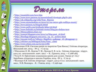 http://mumidol.com/tuve.htm
http://www.tove-jansson.ru/moominland/viewtopic.php?t=562
http://uk.wikipedia.org/wiki/Туве_Янссон
http://www.mymoleskine.ru/2010/07/na-ostrov-gde-rodilsya-mumi/
http://tove-jansson.ru/biograf.shtml
http://www.zarlit.com/textbook/5klas/56.html
http://www.helsinki.ru/helsinki-centre/blog/po-sledam-tuve
http://bliznyashki23.diary.ru/
http://nsmysl.blogspot.com/2011/12/blog-post_16.html
http://finedage.blogspot.com/2013_04_01_archive.html
http://moomi-troll.ru/?album=7&gallery=44&page_id=3&nggpage=3
http://chl.kiev.ua/bibliograf/Yans/Yans_1.htm
http://www.ytime.com.ua/ru/50/3786
Ніколенко О.М. Система уроків за творчістю Туве Янсон// Світова література.
Шкільний світ, 2014. - № 3. – С.19-24
Ніколенко О. М., Конгва Т. М., Орлова О. В. та ін. Світова література : підруч.
для 5 кл. загальноосвіт. навч. закл. — К.: Грамота, 2013. — С.268-284
Гузь О. О. Орієнтовне планування уроків для 5 класу. Уроки 57—61//
Зарубіжна література в школах України, 2014. -№ 3. - С.19-31
Волощук Є.В. Світова література : підруч. для 5-го кл. загальноосвіт. навч.
закл. / Є.В. Волощук. - К. : Генеза, 2013. – С.226-242
 