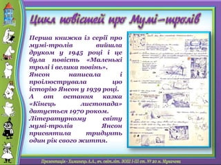 Перша книжка із серії про
мумі-тролів вийшла
друком у 1945 році і це
була повість «Маленькі
тролі і велика повінь».
Янсон написала і
проілюструвала цю
історію Янсон у 1939 році.
А от остання казка
«Кінець листопада»
датується 1970 роком.
Літературному світу
мумі-тролів Янсон
присвятила тридцять
один рік свого життя.
 
