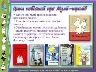  Книги про мумі-тролів написані
шведською мовою.
 Нині їх перекладено більше ніж 30
мовами.
 Українською мовою переклад здійснила
Наталія Іваничук, викладач норвезької
мови та Директор Центру країн північної
Європи при університеті імені Івана
Франка у Львові.
 