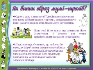Одного разу в дитинстві Туве Янсон сперечалася
про щось зі своїм братом Ларсом і, передражнюючи
його, намалювала на стіні маленького бегемотика.
Вона тоді й не знала, що зватимуть його
Мумі-троль і згодом він стане
найвідомішим казковим персонажем.
Письменниця зізналася, що задовго до
того, як Мумі-троль зажив самостійним
життям на сторінках її літературних
казок, вона зображала його маленьку
постать на карикатурах замість
власного підпису.
 