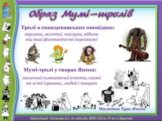 маленькі симпатичні істоти, схожі
на м’які іграшки, людей і тварин
карлики, велетні, чаклуни, відьми
та інші фантастичні персонажі
Тролі в скандинавських оповідках:
Мумі-тролі у творах Янсон:
Малюнки Туве Янсон
 