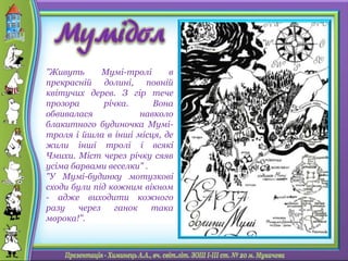 "Живуть Мумі-тролі в
прекрасній долині, повній
квітучих дерев. З гір тече
прозора річка. Вона
обвивалася навколо
блакитного будиночка Мумі-
троля і йшла в інші місця, де
жили інші тролі і всякі
Чмихи. Міст через річку сяяв
усіма барвами веселки" .
"У Мумі-будинку мотузкові
сходи були під кожним вікном
- адже виходити кожного
разу через ганок така
морока!".
 