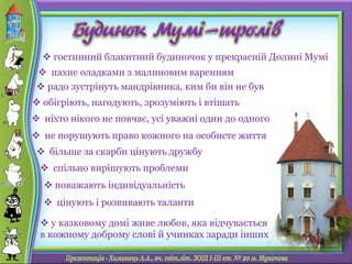  гостинний блакитний будиночок у прекрасній Долині Мумі
 радо зустрінуть мандрівника, ким би він не був
 обігріють, нагодують, зрозуміють і втішать
 більше за скарби цінують дружбу
 поважають індивідуальність
 цінують і розвивають таланти
 пахне оладками з малиновим варенням
 ніхто нікого не повчає, усі уважні один до одного
 спільно вирішують проблеми
 не порушують право кожного на особисте життя
 у казковому домі живе любов, яка відчувається
в кожному доброму слові й учинках заради інших
 
