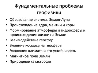 Фундаментальные проблемы 
геофизики 
• Образование системы Земля-Луна 
• Происхождение ядра, мантии и коры 
• Формирование атмосферы и гидросферы и 
происхождение жизни на Земле 
• Взаимодействие геосфер 
• Влияние космоса на геосферы 
• Эволюция климата и его устойчивость 
• Магнитное поле Земли 
• Природные катастрофы 
 