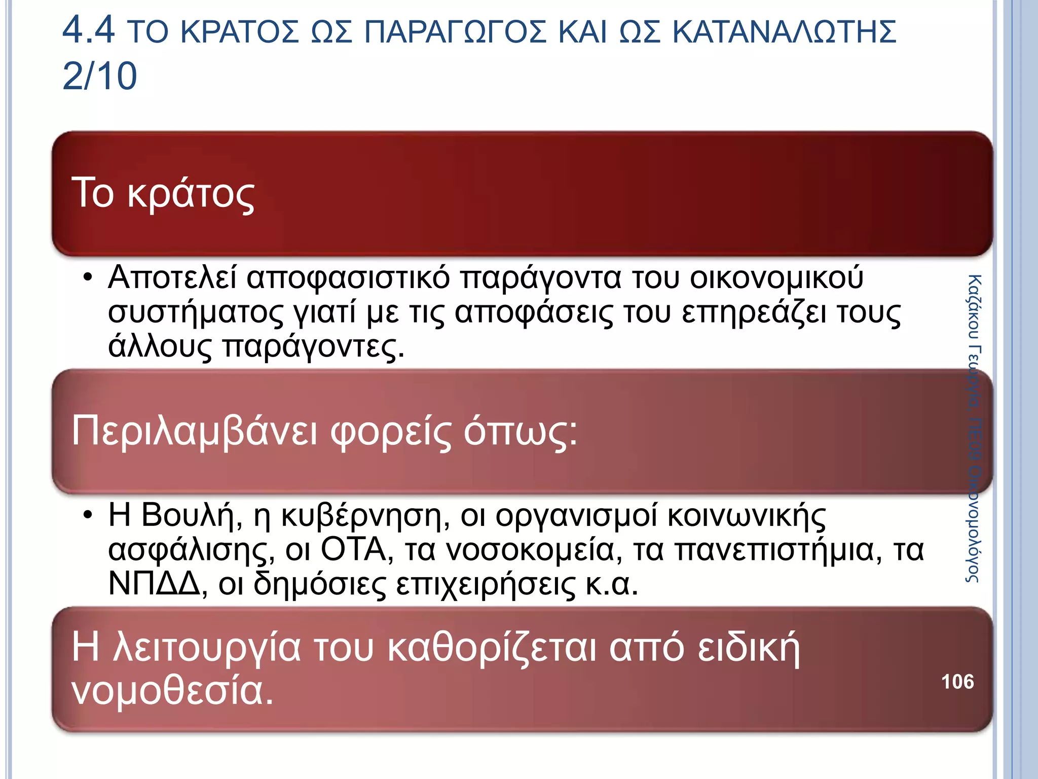 Το κράτος
• Αποτελεί αποφασιστικό παράγοντα του οικονομικού
συστήματος γιατί με τις αποφάσεις του επηρεάζει τους
άλλους παράγοντες.
Περιλαμβάνει φορείς όπως:
• Η Βουλή, η κυβέρνηση, οι οργανισμοί κοινωνικής
ασφάλισης, οι ΟΤΑ, τα νοσοκομεία, τα πανεπιστήμια, τα
ΝΠΔΔ, οι δημόσιες επιχειρήσεις κ.α.
Η λειτουργία του καθορίζεται από ειδική
νομοθεσία. 106
4.4 ΤΟ ΚΡΑΤΟΣ ΩΣ ΠΑΡΑΓΩΓΟΣ ΚΑΙ ΩΣ ΚΑΤΑΝΑΛΩΤΗΣ
2/10
ΚαζάκουΓεωργία,ΠΕ09Οικονομολόγος
 