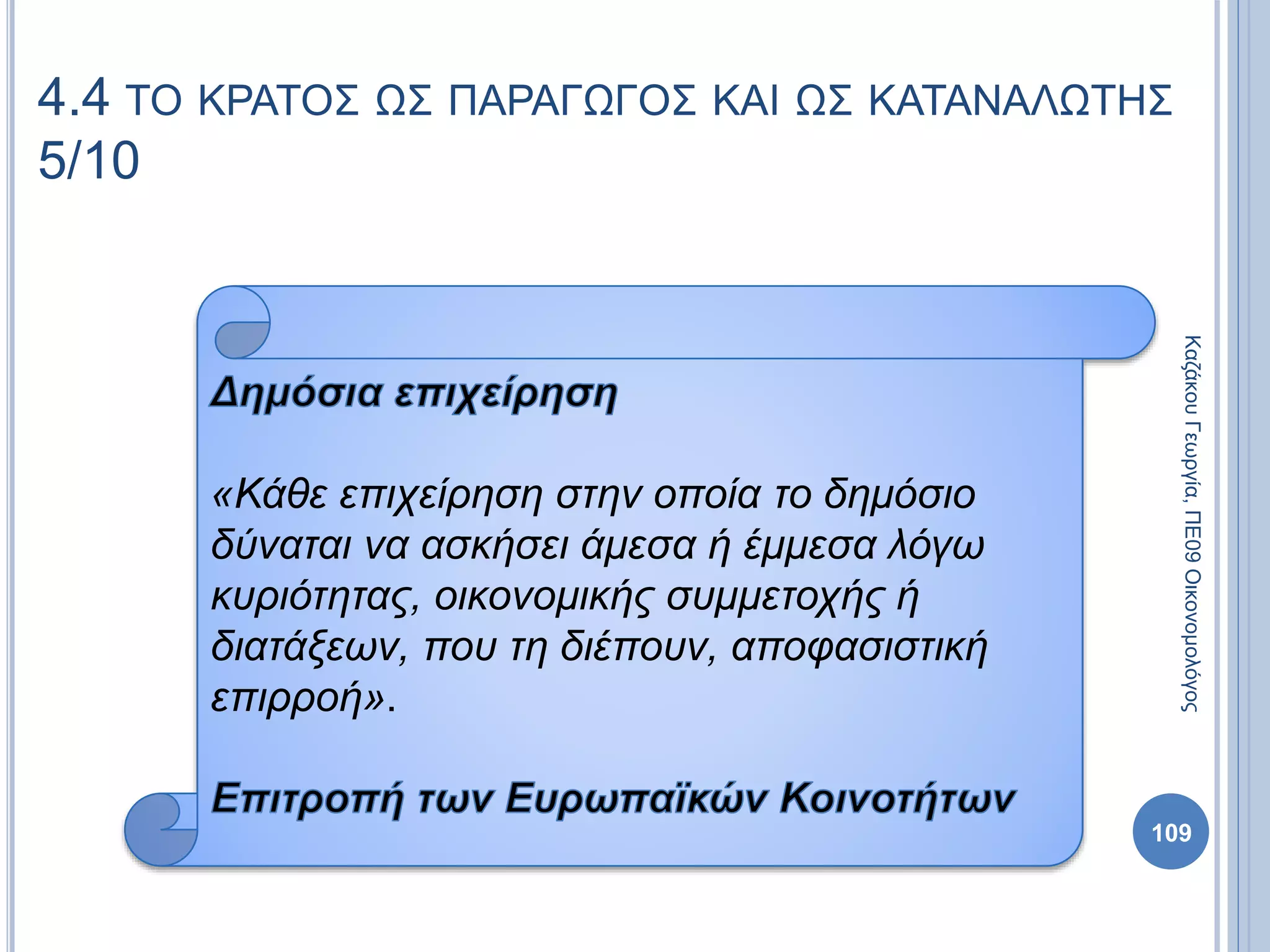 109
4.4 ΤΟ ΚΡΑΤΟΣ ΩΣ ΠΑΡΑΓΩΓΟΣ ΚΑΙ ΩΣ ΚΑΤΑΝΑΛΩΤΗΣ
5/10
«Κάθε επιχείρηση στην οποία το δημόσιο
δύναται να ασκήσει άμεσα ή έμμεσα λόγω
κυριότητας, οικονομικής συμμετοχής ή
διατάξεων, που τη διέπουν, αποφασιστική
επιρροή».
ΚαζάκουΓεωργία,ΠΕ09Οικονομολόγος
 