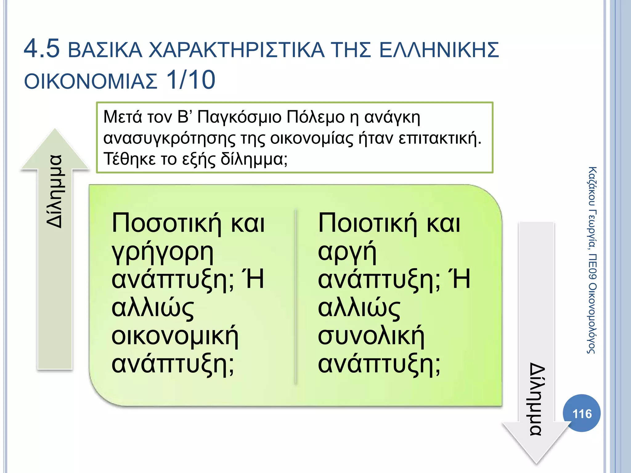 4.5 ΒΑΣΙΚΑ ΧΑΡΑΚΤΗΡΙΣΤΙΚΑ ΤΗΣ ΕΛΛΗΝΙΚΗΣ
ΟΙΚΟΝΟΜΙΑΣ 1/10
Ποσοτική και
γρήγορη
ανάπτυξη; Ή
αλλιώς
οικονομική
ανάπτυξη;
Ποιοτική και
αργή
ανάπτυξη; Ή
αλλιώς
συνολική
ανάπτυξη;
Δίλημμα
Δίλημμα
116
Μετά τον Β’ Παγκόσμιο Πόλεμο η ανάγκη
ανασυγκρότησης της οικονομίας ήταν επιτακτική.
Τέθηκε το εξής δίλημμα;
ΚαζάκουΓεωργία,ΠΕ09Οικονομολόγος
 