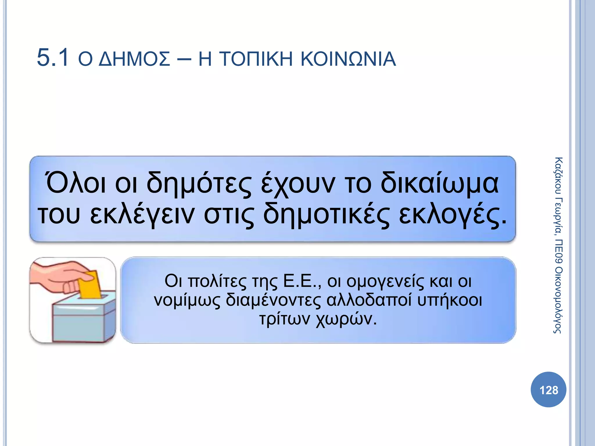 Όλοι οι δημότες έχουν το δικαίωμα
του εκλέγειν στις δημοτικές εκλογές.
Οι πολίτες της Ε.Ε., οι ομογενείς και οι
νομίμως διαμένοντες αλλοδαποί υπήκοοι
τρίτων χωρών.
128
ΚαζάκουΓεωργία,ΠΕ09Οικονομολόγος
5.1 Ο ΔΗΜΟΣ – Η ΤΟΠΙΚΗ ΚΟΙΝΩΝΙΑ
 