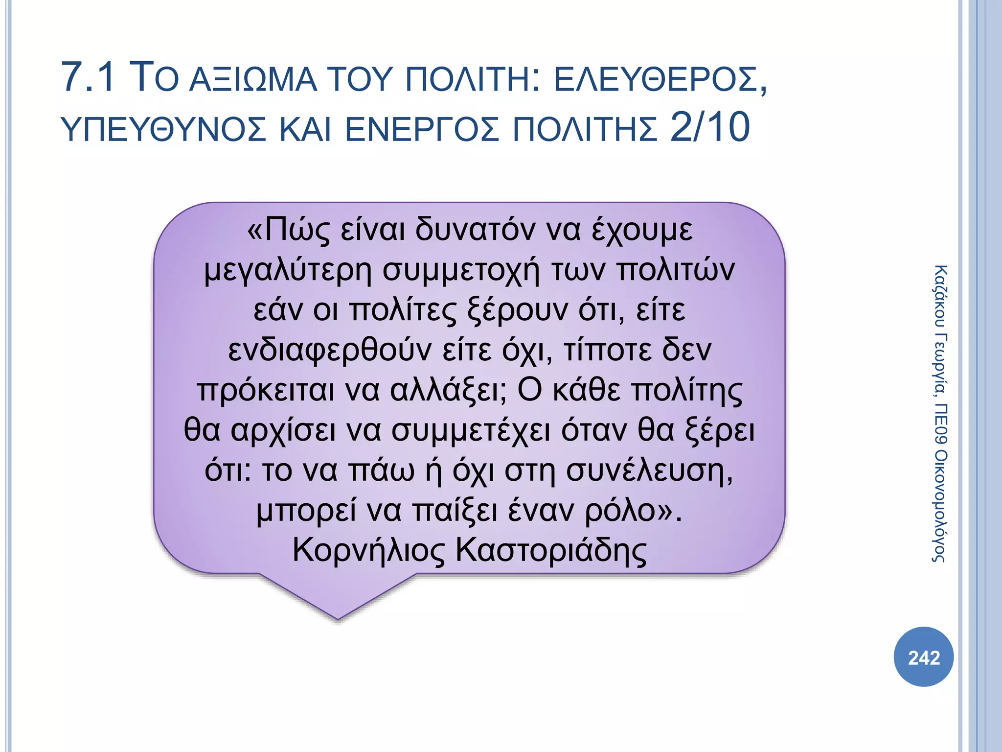 7.1 ΤΟ ΑΞΙΩΜΑ ΤΟΥ ΠΟΛΙΤΗ: ΕΛΕΥΘΕΡΟΣ,
ΥΠΕΥΘΥΝΟΣ ΚΑΙ ΕΝΕΡΓΟΣ ΠΟΛΙΤΗΣ 2/10
242
ΚαζάκουΓεωργία,ΠΕ09Οικονομολόγος
«Πώς είναι δυνατόν να έχουμε
μεγαλύτερη συμμετοχή των πολιτών
εάν οι πολίτες ξέρουν ότι, είτε
ενδιαφερθούν είτε όχι, τίποτε δεν
πρόκειται να αλλάξει; Ο κάθε πολίτης
θα αρχίσει να συμμετέχει όταν θα ξέρει
ότι: το να πάω ή όχι στη συνέλευση,
μπορεί να παίξει έναν ρόλο».
Κορνήλιος Καστοριάδης
 
