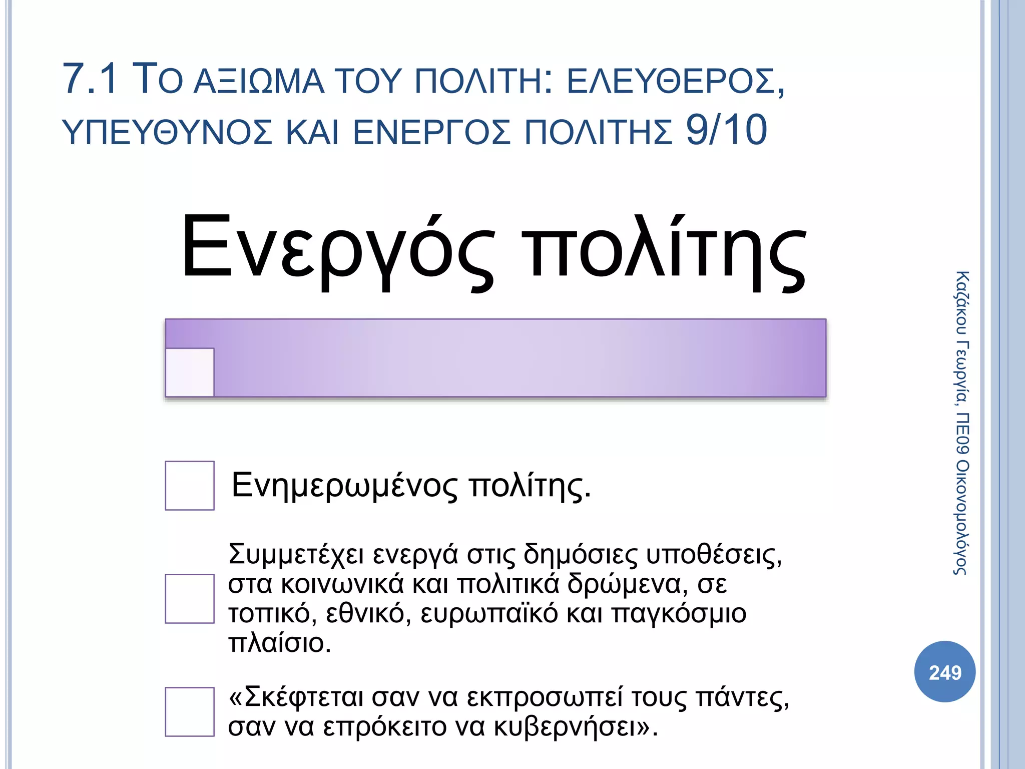 Ενεργός πολίτης
Ενημερωμένος πολίτης.
Συμμετέχει ενεργά στις δημόσιες υποθέσεις,
στα κοινωνικά και πολιτικά δρώμενα, σε
τοπικό, εθνικό, ευρωπαϊκό και παγκόσμιο
πλαίσιο.
«Σκέφτεται σαν να εκπροσωπεί τους πάντες,
σαν να επρόκειτο να κυβερνήσει».
249
ΚαζάκουΓεωργία,ΠΕ09Οικονομολόγος
7.1 ΤΟ ΑΞΙΩΜΑ ΤΟΥ ΠΟΛΙΤΗ: ΕΛΕΥΘΕΡΟΣ,
ΥΠΕΥΘΥΝΟΣ ΚΑΙ ΕΝΕΡΓΟΣ ΠΟΛΙΤΗΣ 9/10
 