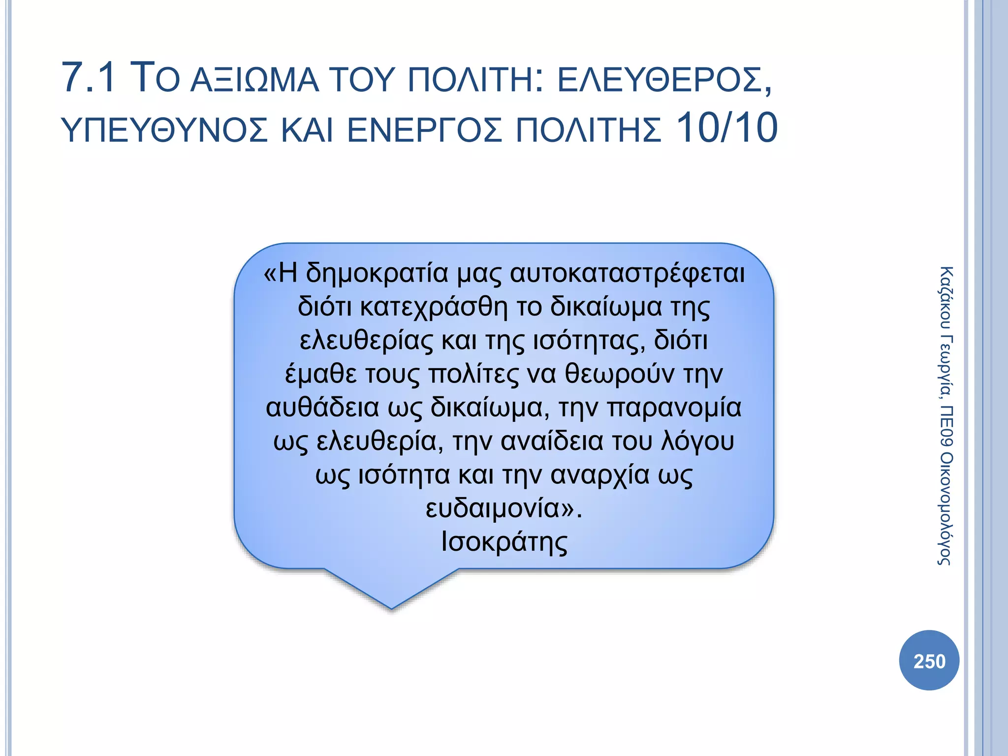 250
ΚαζάκουΓεωργία,ΠΕ09Οικονομολόγος
7.1 ΤΟ ΑΞΙΩΜΑ ΤΟΥ ΠΟΛΙΤΗ: ΕΛΕΥΘΕΡΟΣ,
ΥΠΕΥΘΥΝΟΣ ΚΑΙ ΕΝΕΡΓΟΣ ΠΟΛΙΤΗΣ 10/10
«Η δημοκρατία μας αυτοκαταστρέφεται
διότι κατεχράσθη το δικαίωμα της
ελευθερίας και της ισότητας, διότι
έμαθε τους πολίτες να θεωρούν την
αυθάδεια ως δικαίωμα, την παρανομία
ως ελευθερία, την αναίδεια του λόγου
ως ισότητα και την αναρχία ως
ευδαιμονία».
Ισοκράτης
 