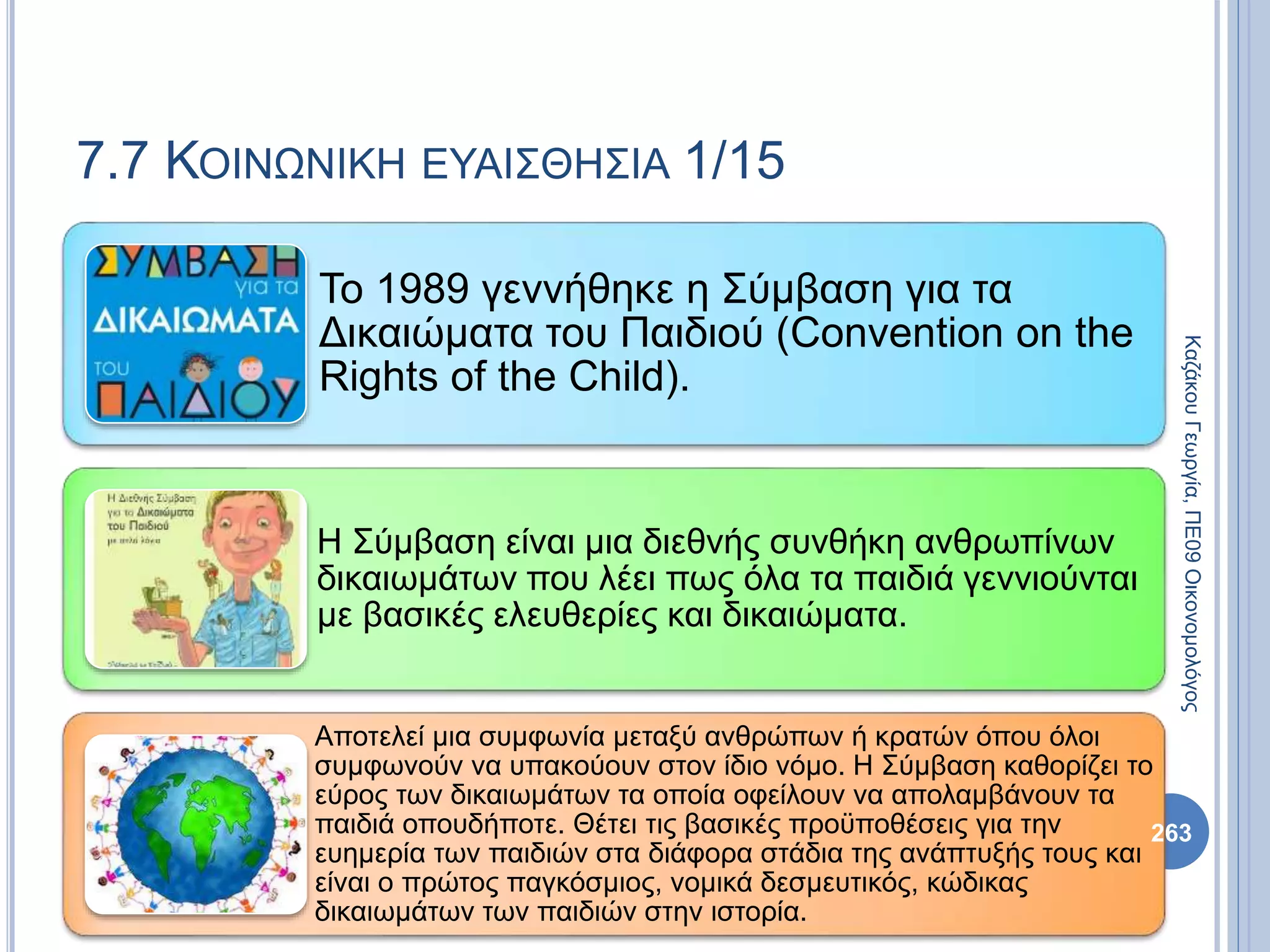 7.7 ΚΟΙΝΩΝΙΚΗ ΕΥΑΙΣΘΗΣΙΑ 1/15
Το 1989 γεννήθηκε η Σύμβαση για τα
Δικαιώματα του Παιδιού (Convention on the
Rights of the Child).
Η Σύμβαση είναι μια διεθνής συνθήκη ανθρωπίνων
δικαιωμάτων που λέει πως όλα τα παιδιά γεννιούνται
με βασικές ελευθερίες και δικαιώματα.
Αποτελεί μια συμφωνία μεταξύ ανθρώπων ή κρατών όπου όλοι
συμφωνούν να υπακούουν στον ίδιο νόμο. Η Σύμβαση καθορίζει το
εύρος των δικαιωμάτων τα οποία οφείλουν να απολαμβάνουν τα
παιδιά οπουδήποτε. Θέτει τις βασικές προϋποθέσεις για την
ευημερία των παιδιών στα διάφορα στάδια της ανάπτυξής τους και
είναι ο πρώτος παγκόσμιος, νομικά δεσμευτικός, κώδικας
δικαιωμάτων των παιδιών στην ιστορία.
263
ΚαζάκουΓεωργία,ΠΕ09Οικονομολόγος
 