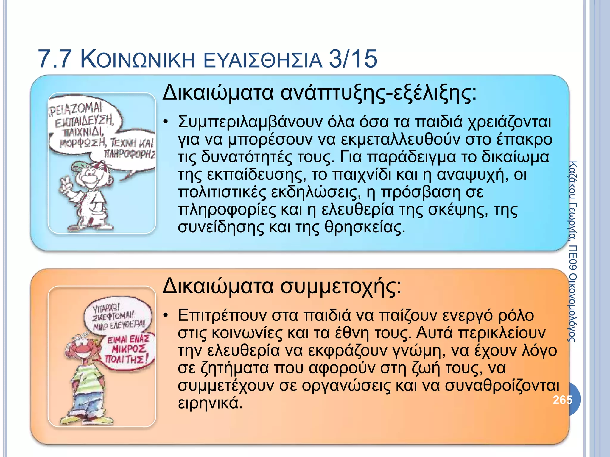 Δικαιώματα ανάπτυξης-εξέλιξης:
• Συμπεριλαμβάνουν όλα όσα τα παιδιά χρειάζονται
για να μπορέσουν να εκμεταλλευθούν στο έπακρο
τις δυνατότητές τους. Για παράδειγμα το δικαίωμα
της εκπαίδευσης, το παιχνίδι και η αναψυχή, οι
πολιτιστικές εκδηλώσεις, η πρόσβαση σε
πληροφορίες και η ελευθερία της σκέψης, της
συνείδησης και της θρησκείας.
Δικαιώματα συμμετοχής:
• Eπιτρέπουν στα παιδιά να παίζουν ενεργό ρόλο
στις κοινωνίες και τα έθνη τους. Αυτά περικλείουν
την ελευθερία να εκφράζουν γνώμη, να έχουν λόγο
σε ζητήματα που αφορούν στη ζωή τους, να
συμμετέχουν σε οργανώσεις και να συναθροίζονται
ειρηνικά. 265
ΚαζάκουΓεωργία,ΠΕ09Οικονομολόγος
7.7 ΚΟΙΝΩΝΙΚΗ ΕΥΑΙΣΘΗΣΙΑ 3/15
 