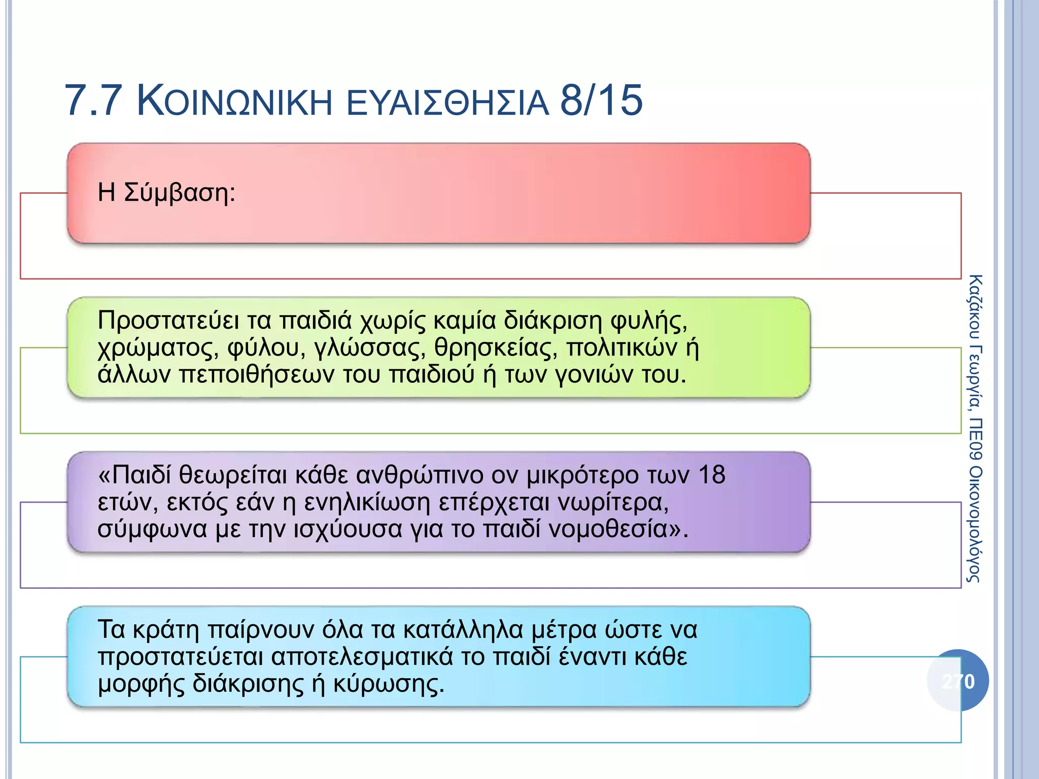 Η Σύμβαση:
Προστατεύει τα παιδιά χωρίς καμία διάκριση φυλής,
χρώματος, φύλου, γλώσσας, θρησκείας, πολιτικών ή
άλλων πεποιθήσεων του παιδιού ή των γονιών του.
«Παιδί θεωρείται κάθε ανθρώπινο ον μικρότερο των 18
ετών, εκτός εάν η ενηλικίωση επέρχεται νωρίτερα,
σύμφωνα με την ισχύουσα για το παιδί νομοθεσία».
Τα κράτη παίρνουν όλα τα κατάλληλα μέτρα ώστε να
προστατεύεται αποτελεσματικά το παιδί έναντι κάθε
μορφής διάκρισης ή κύρωσης. 270
ΚαζάκουΓεωργία,ΠΕ09Οικονομολόγος
7.7 ΚΟΙΝΩΝΙΚΗ ΕΥΑΙΣΘΗΣΙΑ 8/15
 