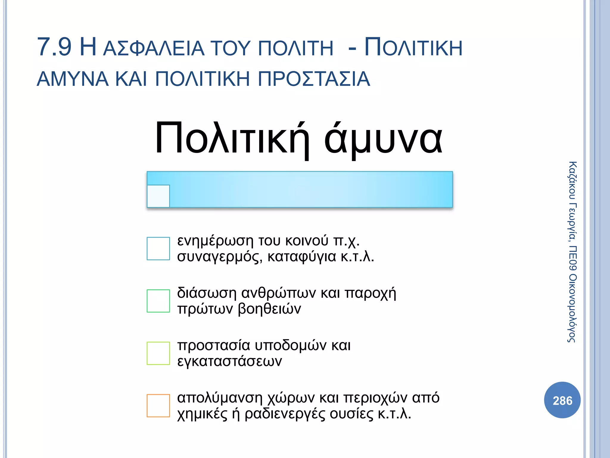 Πολιτική άμυνα
ενημέρωση του κοινού π.χ.
συναγερμός, καταφύγια κ.τ.λ.
διάσωση ανθρώπων και παροχή
πρώτων βοηθειών
προστασία υποδομών και
εγκαταστάσεων
απολύμανση χώρων και περιοχών από
χημικές ή ραδιενεργές ουσίες κ.τ.λ.
286
ΚαζάκουΓεωργία,ΠΕ09Οικονομολόγος
7.9 Η ΑΣΦΑΛΕΙΑ ΤΟΥ ΠΟΛΙΤΗ - ΠΟΛΙΤΙΚΗ
ΑΜΥΝΑ ΚΑΙ ΠΟΛΙΤΙΚΗ ΠΡΟΣΤΑΣΙΑ
 
