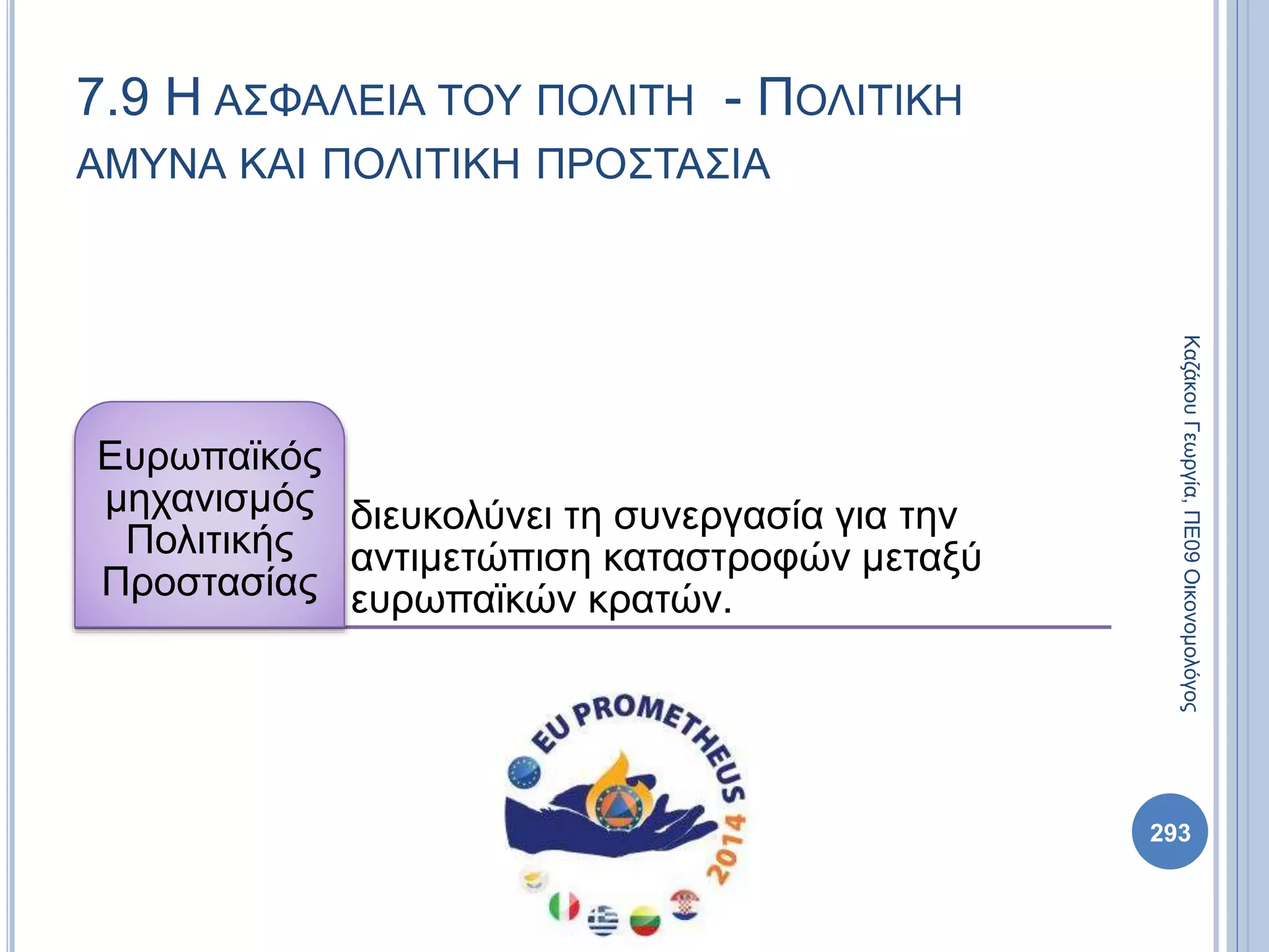 διευκολύνει τη συνεργασία για την
αντιμετώπιση καταστροφών μεταξύ
ευρωπαϊκών κρατών.
Ευρωπαϊκός
μηχανισμός
Πολιτικής
Προστασίας
293
ΚαζάκουΓεωργία,ΠΕ09Οικονομολόγος
7.9 Η ΑΣΦΑΛΕΙΑ ΤΟΥ ΠΟΛΙΤΗ - ΠΟΛΙΤΙΚΗ
ΑΜΥΝΑ ΚΑΙ ΠΟΛΙΤΙΚΗ ΠΡΟΣΤΑΣΙΑ
 