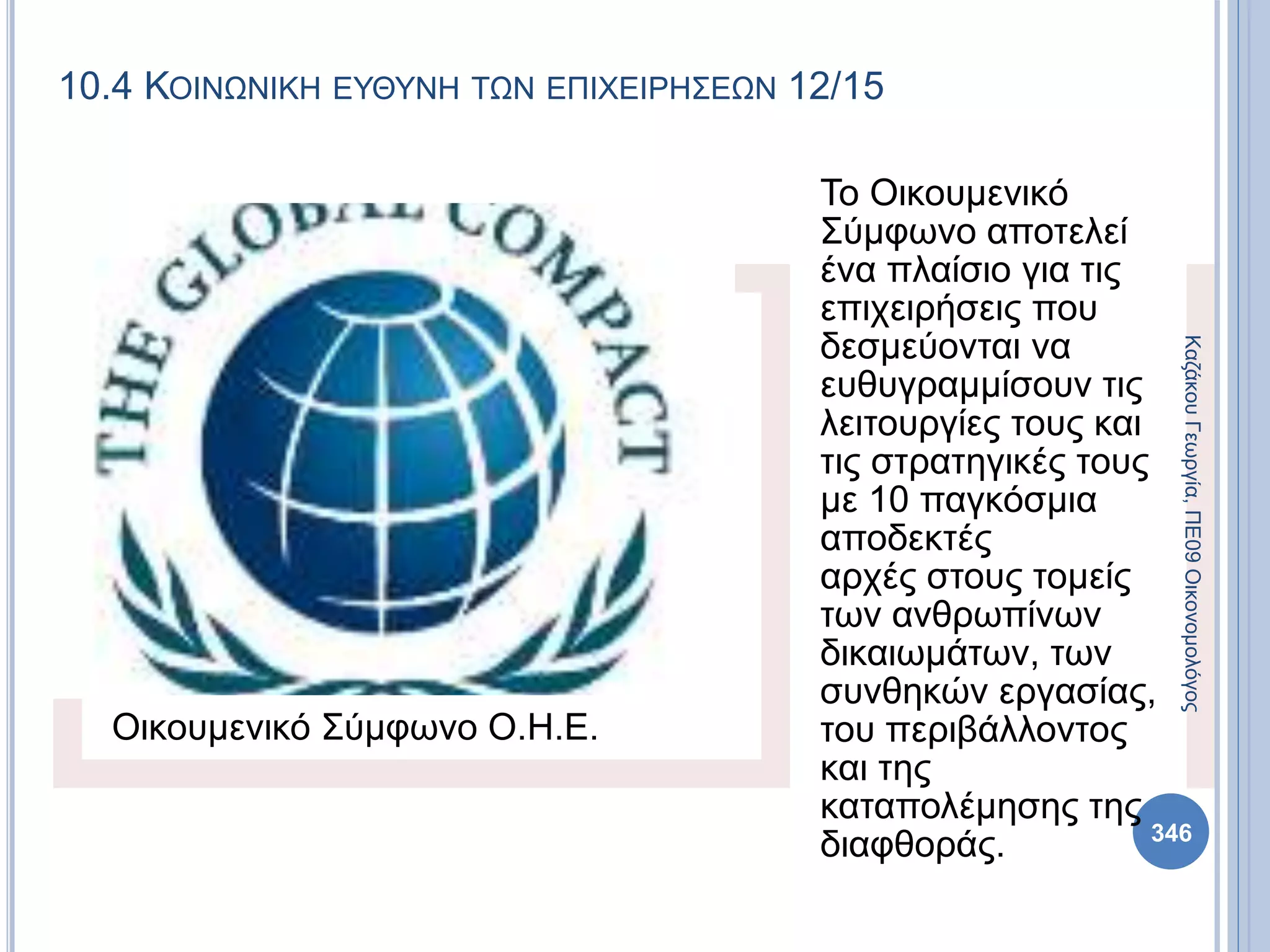 10.4 ΚΟΙΝΩΝΙΚΗ ΕΥΘΥΝΗ ΤΩΝ ΕΠΙΧΕΙΡΗΣΕΩΝ 12/15
Οικουμενικό Σύμφωνο Ο.Η.Ε.
Το Οικουμενικό
Σύμφωνο αποτελεί
ένα πλαίσιο για τις
επιχειρήσεις που
δεσμεύονται να
ευθυγραμμίσουν τις
λειτουργίες τους και
τις στρατηγικές τους
με 10 παγκόσμια
αποδεκτές
αρχές στους τομείς
των ανθρωπίνων
δικαιωμάτων, των
συνθηκών εργασίας,
του περιβάλλοντος
και της
καταπολέμησης της
διαφθοράς.
ΚαζάκουΓεωργία,ΠΕ09Οικονομολόγος
346
 