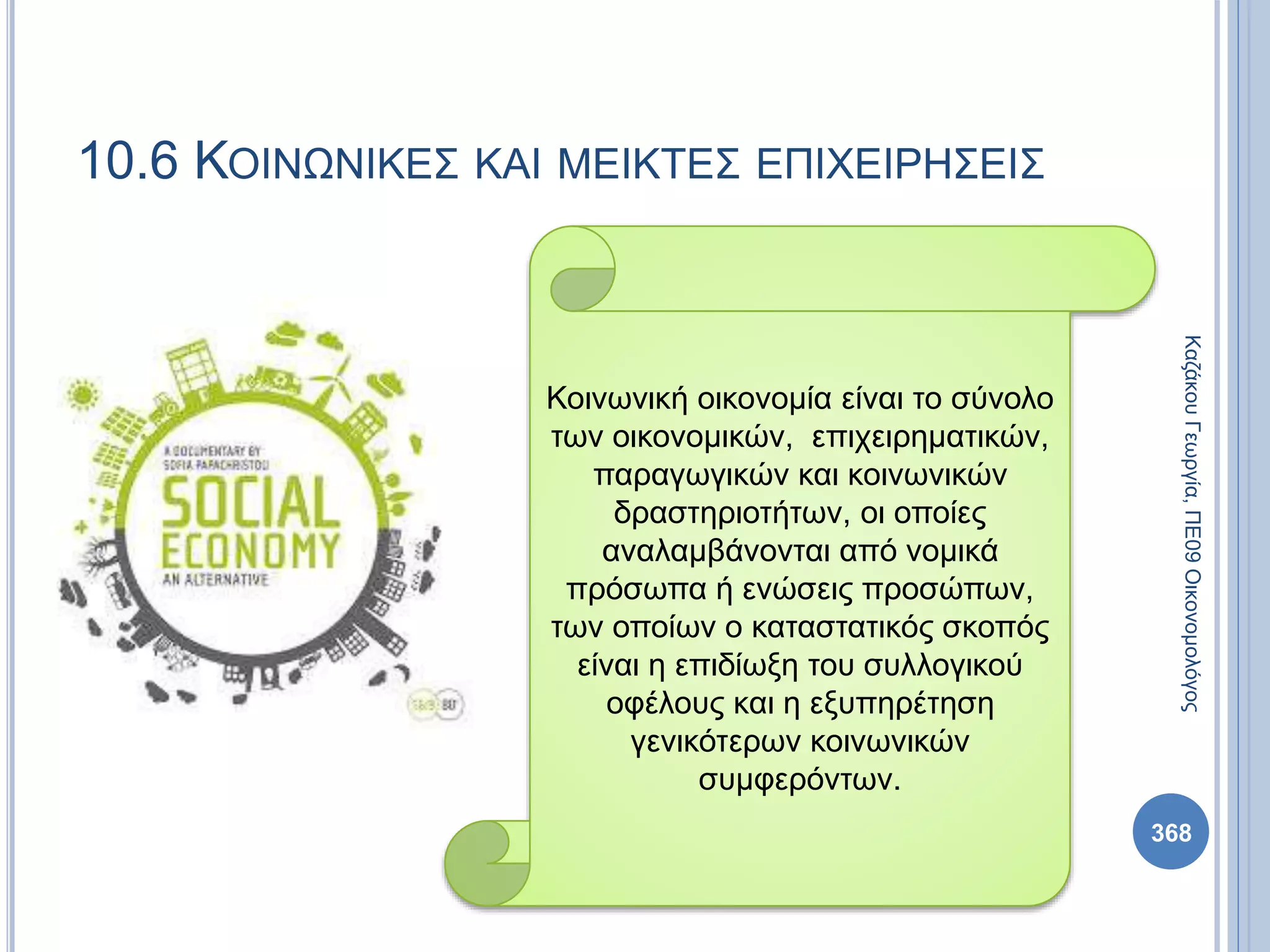 368
ΚαζάκουΓεωργία,ΠΕ09Οικονομολόγος
10.6 ΚΟΙΝΩΝΙΚΕΣ ΚΑΙ ΜΕΙΚΤΕΣ ΕΠΙΧΕΙΡΗΣΕΙΣ
Κοινωνική οικονομία είναι το σύνολο
των οικονομικών, επιχειρηματικών,
παραγωγικών και κοινωνικών
δραστηριοτήτων, οι οποίες
αναλαμβάνονται από νομικά
πρόσωπα ή ενώσεις προσώπων,
των οποίων ο καταστατικός σκοπός
είναι η επιδίωξη του συλλογικού
οφέλους και η εξυπηρέτηση
γενικότερων κοινωνικών
συμφερόντων.
 
