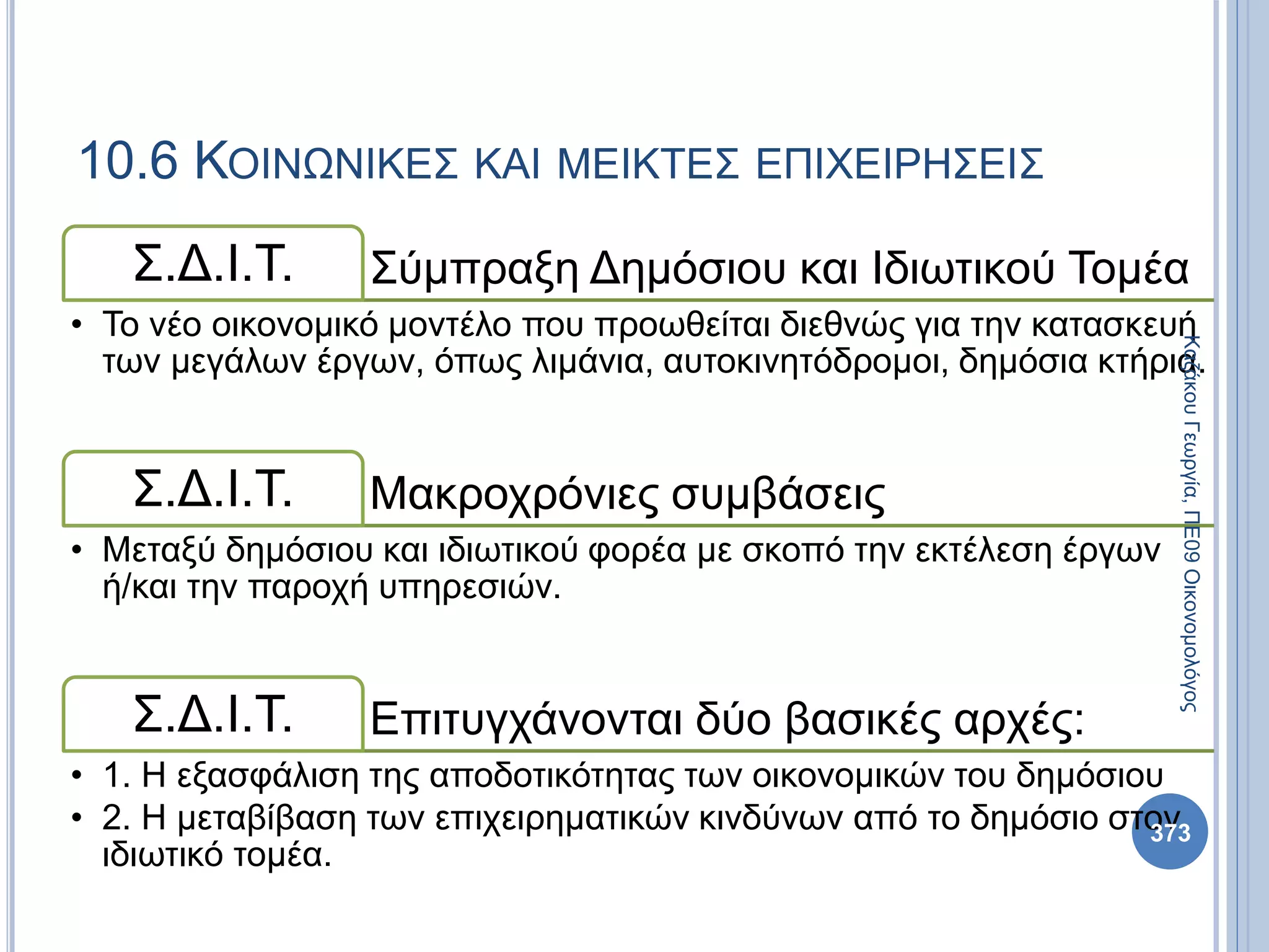 Σύμπραξη Δημόσιου και Ιδιωτικού ΤομέαΣ.Δ.Ι.Τ.
• Το νέο οικονομικό μοντέλο που προωθείται διεθνώς για την κατασκευή
των μεγάλων έργων, όπως λιμάνια, αυτοκινητόδρομοι, δημόσια κτήρια.
Μακροχρόνιες συμβάσειςΣ.Δ.Ι.Τ.
• Μεταξύ δημόσιου και ιδιωτικού φορέα με σκοπό την εκτέλεση έργων
ή/και την παροχή υπηρεσιών.
Επιτυγχάνονται δύο βασικές αρχές:Σ.Δ.Ι.Τ.
• 1. Η εξασφάλιση της αποδοτικότητας των οικονομικών του δημόσιου
• 2. Η μεταβίβαση των επιχειρηματικών κινδύνων από το δημόσιο στον
ιδιωτικό τομέα.
373
ΚαζάκουΓεωργία,ΠΕ09Οικονομολόγος
10.6 ΚΟΙΝΩΝΙΚΕΣ ΚΑΙ ΜΕΙΚΤΕΣ ΕΠΙΧΕΙΡΗΣΕΙΣ
 