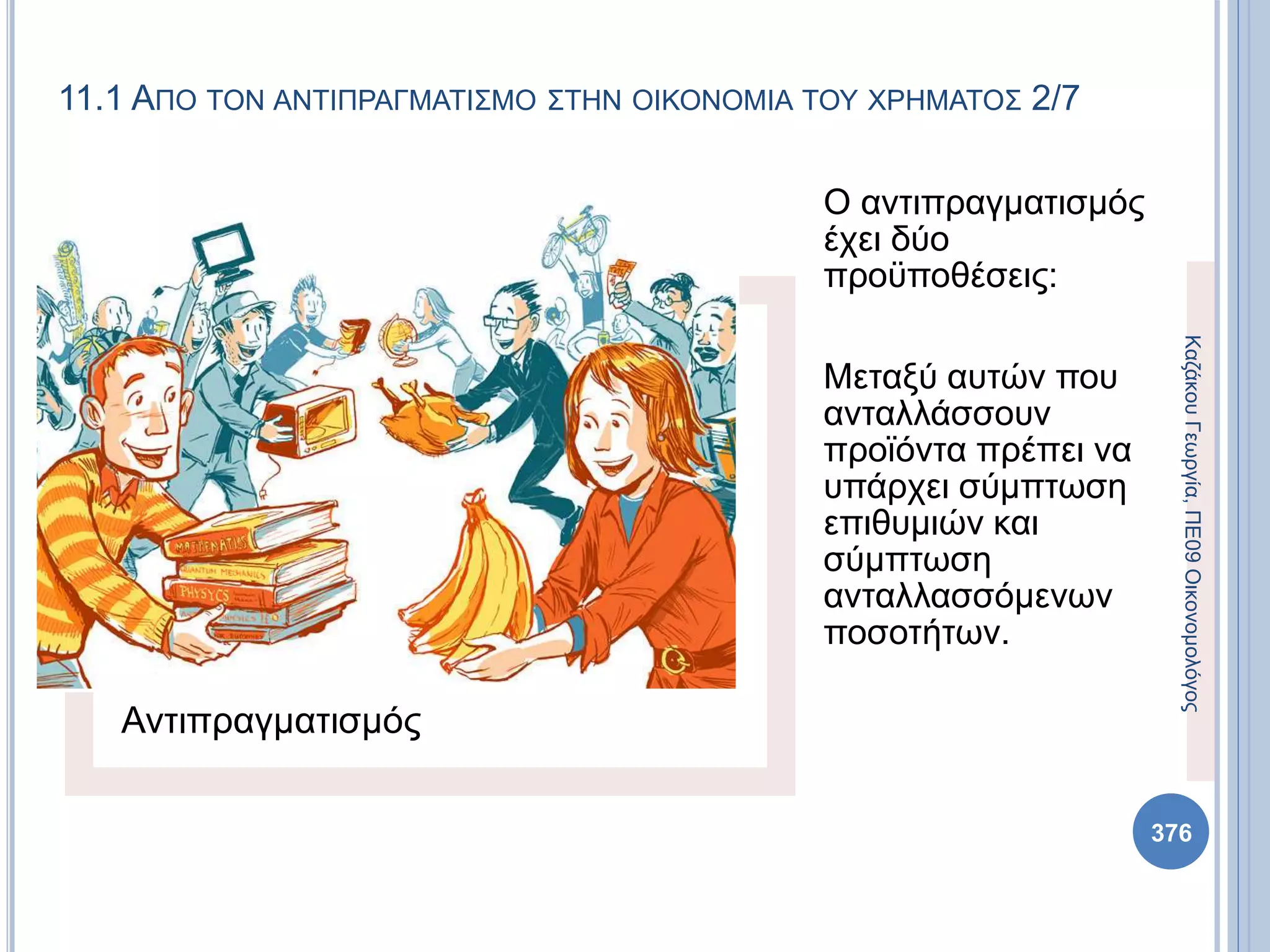 Αντιπραγματισμός
Ο αντιπραγματισμός
έχει δύο
προϋποθέσεις:
Μεταξύ αυτών που
ανταλλάσσουν
προϊόντα πρέπει να
υπάρχει σύμπτωση
επιθυμιών και
σύμπτωση
ανταλλασσόμενων
ποσοτήτων.
ΚαζάκουΓεωργία,ΠΕ09Οικονομολόγος
376
11.1 ΑΠΟ ΤΟΝ ΑΝΤΙΠΡΑΓΜΑΤΙΣΜΟ ΣΤΗΝ ΟΙΚΟΝΟΜΙΑ ΤΟΥ ΧΡΗΜΑΤΟΣ 2/7
 