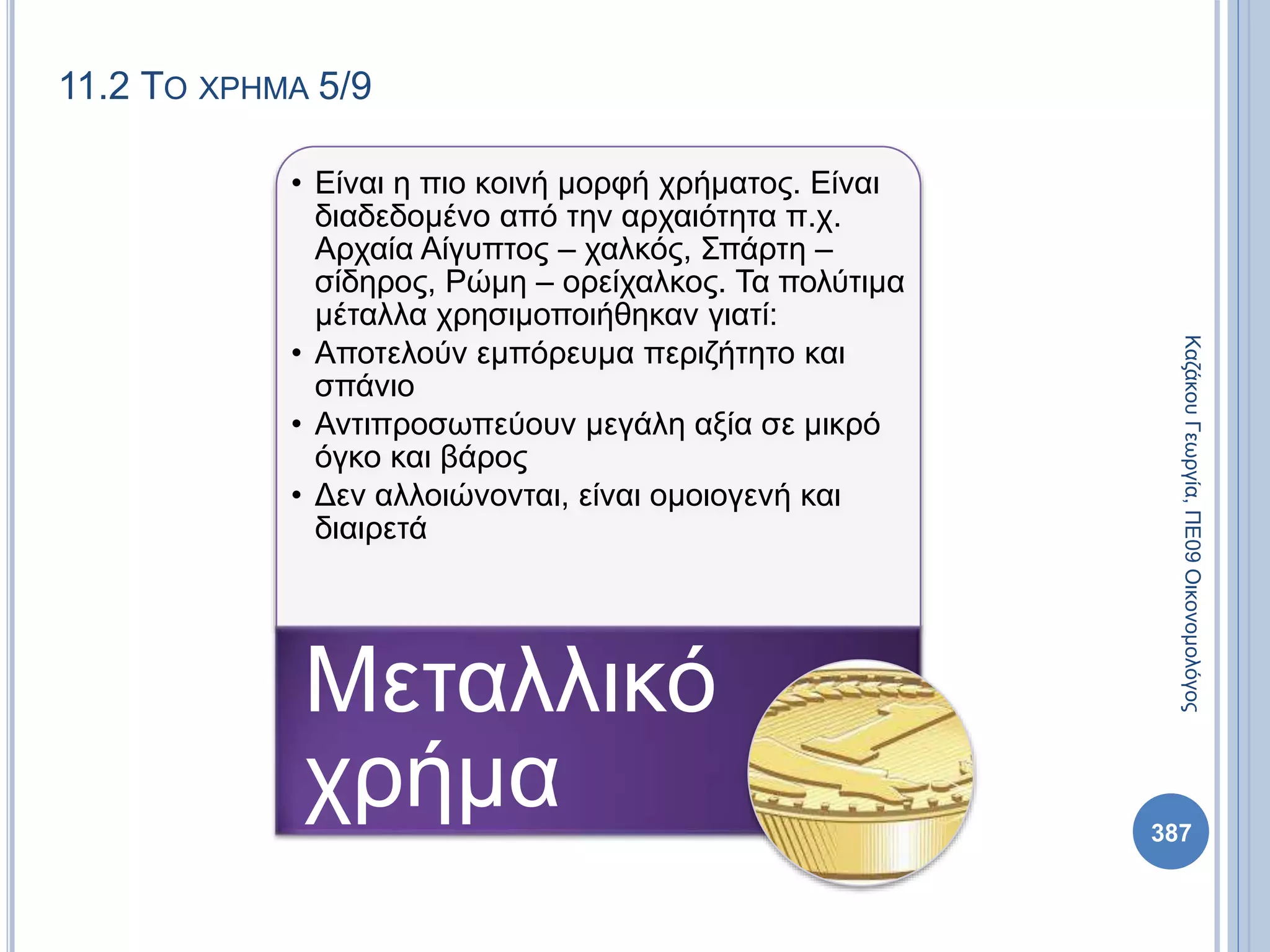 11.2 ΤΟ ΧΡΗΜΑ 5/9
• Είναι η πιο κοινή μορφή χρήματος. Είναι
διαδεδομένο από την αρχαιότητα π.χ.
Αρχαία Αίγυπτος – χαλκός, Σπάρτη –
σίδηρος, Ρώμη – ορείχαλκος. Τα πολύτιμα
μέταλλα χρησιμοποιήθηκαν γιατί:
• Αποτελούν εμπόρευμα περιζήτητο και
σπάνιο
• Αντιπροσωπεύουν μεγάλη αξία σε μικρό
όγκο και βάρος
• Δεν αλλοιώνονται, είναι ομοιογενή και
διαιρετά
Μεταλλικό
χρήμα
ΚαζάκουΓεωργία,ΠΕ09Οικονομολόγος
387
 