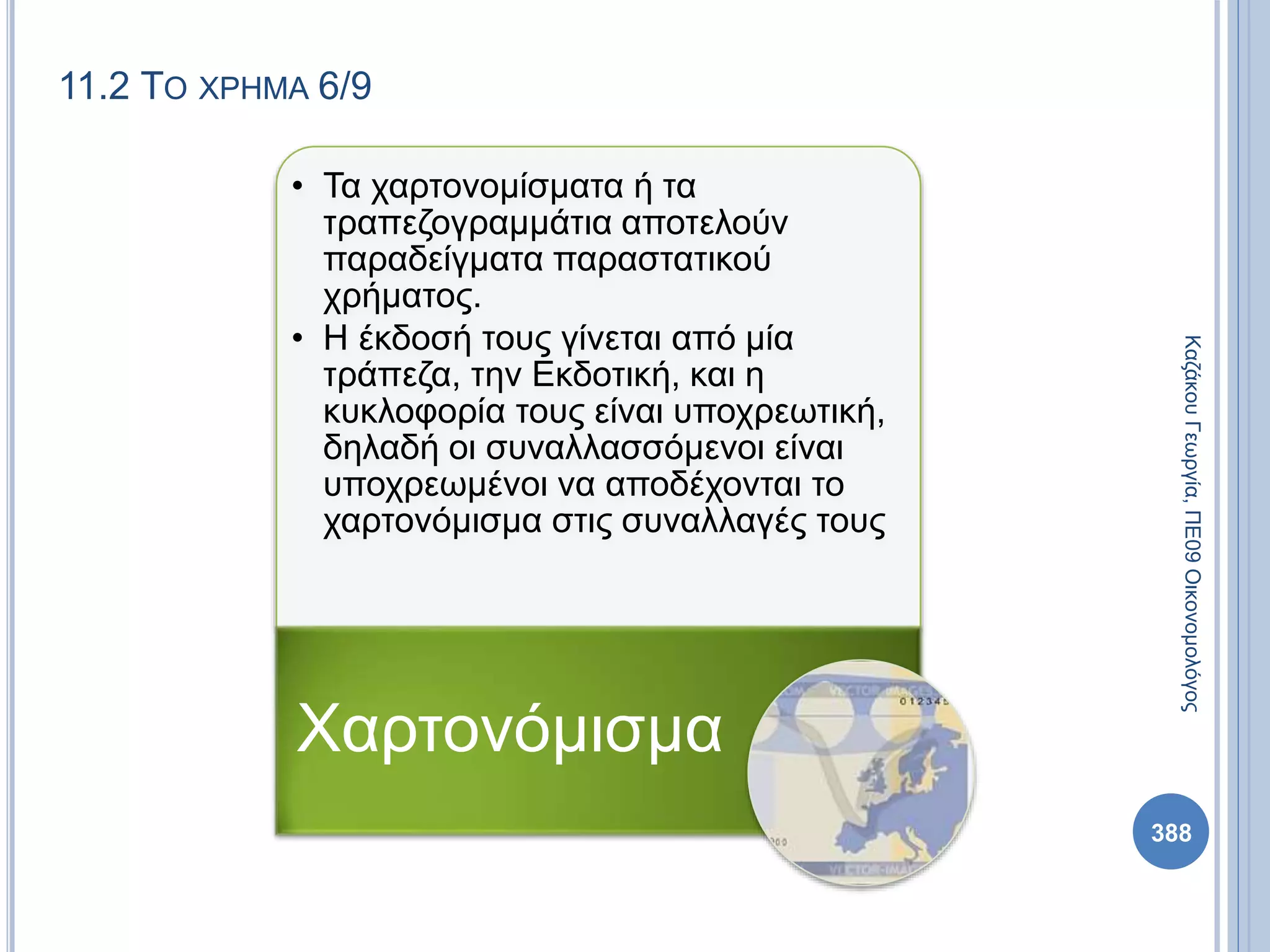 11.2 ΤΟ ΧΡΗΜΑ 6/9
• Τα χαρτονομίσματα ή τα
τραπεζογραμμάτια αποτελούν
παραδείγματα παραστατικού
χρήματος.
• Η έκδοσή τους γίνεται από μία
τράπεζα, την Εκδοτική, και η
κυκλοφορία τους είναι υποχρεωτική,
δηλαδή οι συναλλασσόμενοι είναι
υποχρεωμένοι να αποδέχονται το
χαρτονόμισμα στις συναλλαγές τους
Χαρτονόμισμα
ΚαζάκουΓεωργία,ΠΕ09Οικονομολόγος
388
 