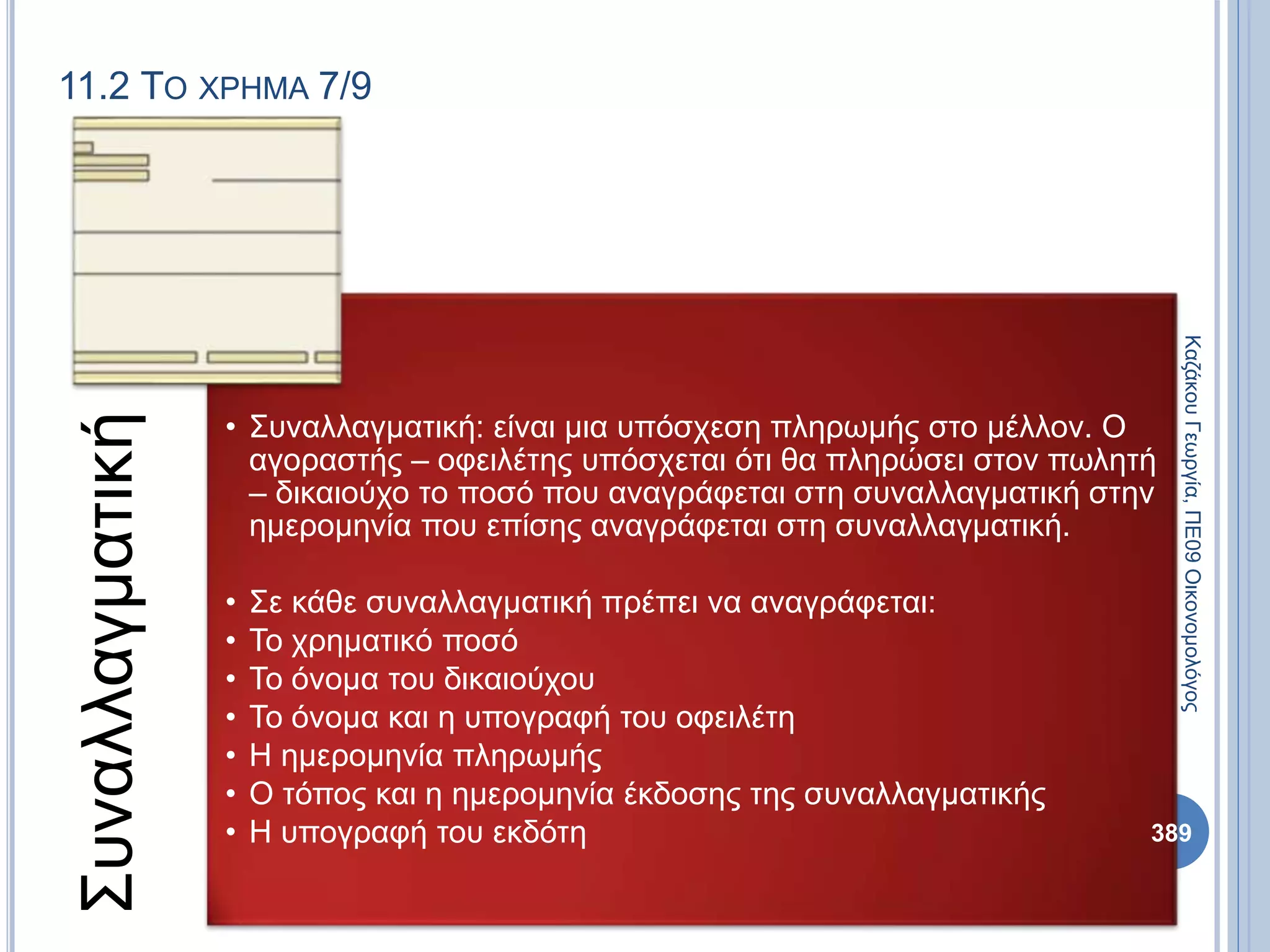11.2 ΤΟ ΧΡΗΜΑ 7/9
Συναλλαγματική
• Συναλλαγματική: είναι μια υπόσχεση πληρωμής στο μέλλον. Ο
αγοραστής – οφειλέτης υπόσχεται ότι θα πληρώσει στον πωλητή
– δικαιούχο το ποσό που αναγράφεται στη συναλλαγματική στην
ημερομηνία που επίσης αναγράφεται στη συναλλαγματική.
• Σε κάθε συναλλαγματική πρέπει να αναγράφεται:
• Το χρηματικό ποσό
• Το όνομα του δικαιούχου
• Το όνομα και η υπογραφή του οφειλέτη
• Η ημερομηνία πληρωμής
• Ο τόπος και η ημερομηνία έκδοσης της συναλλαγματικής
• Η υπογραφή του εκδότη
ΚαζάκουΓεωργία,ΠΕ09Οικονομολόγος
389
 