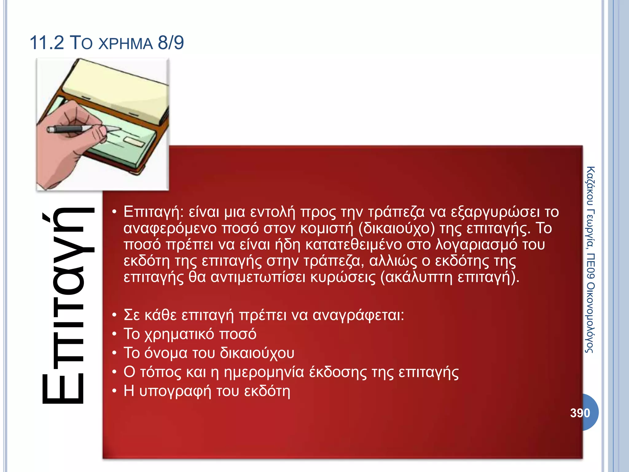11.2 ΤΟ ΧΡΗΜΑ 8/9
Επιταγή
• Επιταγή: είναι μια εντολή προς την τράπεζα να εξαργυρώσει το
αναφερόμενο ποσό στον κομιστή (δικαιούχο) της επιταγής. Το
ποσό πρέπει να είναι ήδη κατατεθειμένο στο λογαριασμό του
εκδότη της επιταγής στην τράπεζα, αλλιώς ο εκδότης της
επιταγής θα αντιμετωπίσει κυρώσεις (ακάλυπτη επιταγή).
• Σε κάθε επιταγή πρέπει να αναγράφεται:
• Το χρηματικό ποσό
• Το όνομα του δικαιούχου
• Ο τόπος και η ημερομηνία έκδοσης της επιταγής
• Η υπογραφή του εκδότη
ΚαζάκουΓεωργία,ΠΕ09Οικονομολόγος
390
 