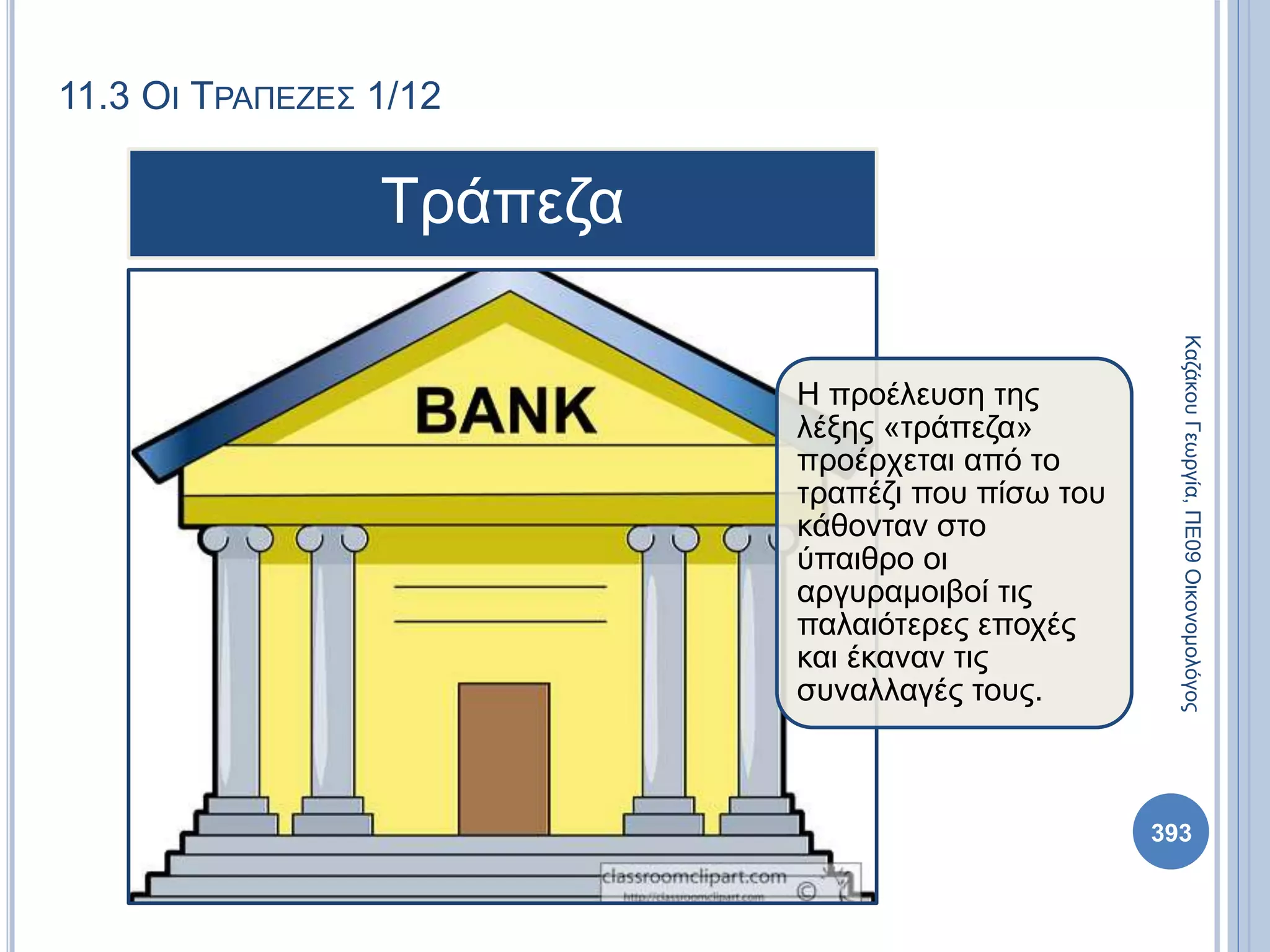 11.3 ΟΙ ΤΡΑΠΕΖΕΣ 1/12
ΚαζάκουΓεωργία,ΠΕ09Οικονομολόγος
393
Η προέλευση της
λέξης «τράπεζα»
προέρχεται από το
τραπέζι που πίσω του
κάθονταν στο
ύπαιθρο οι
αργυραμοιβοί τις
παλαιότερες εποχές
και έκαναν τις
συναλλαγές τους.
Τράπεζα
 