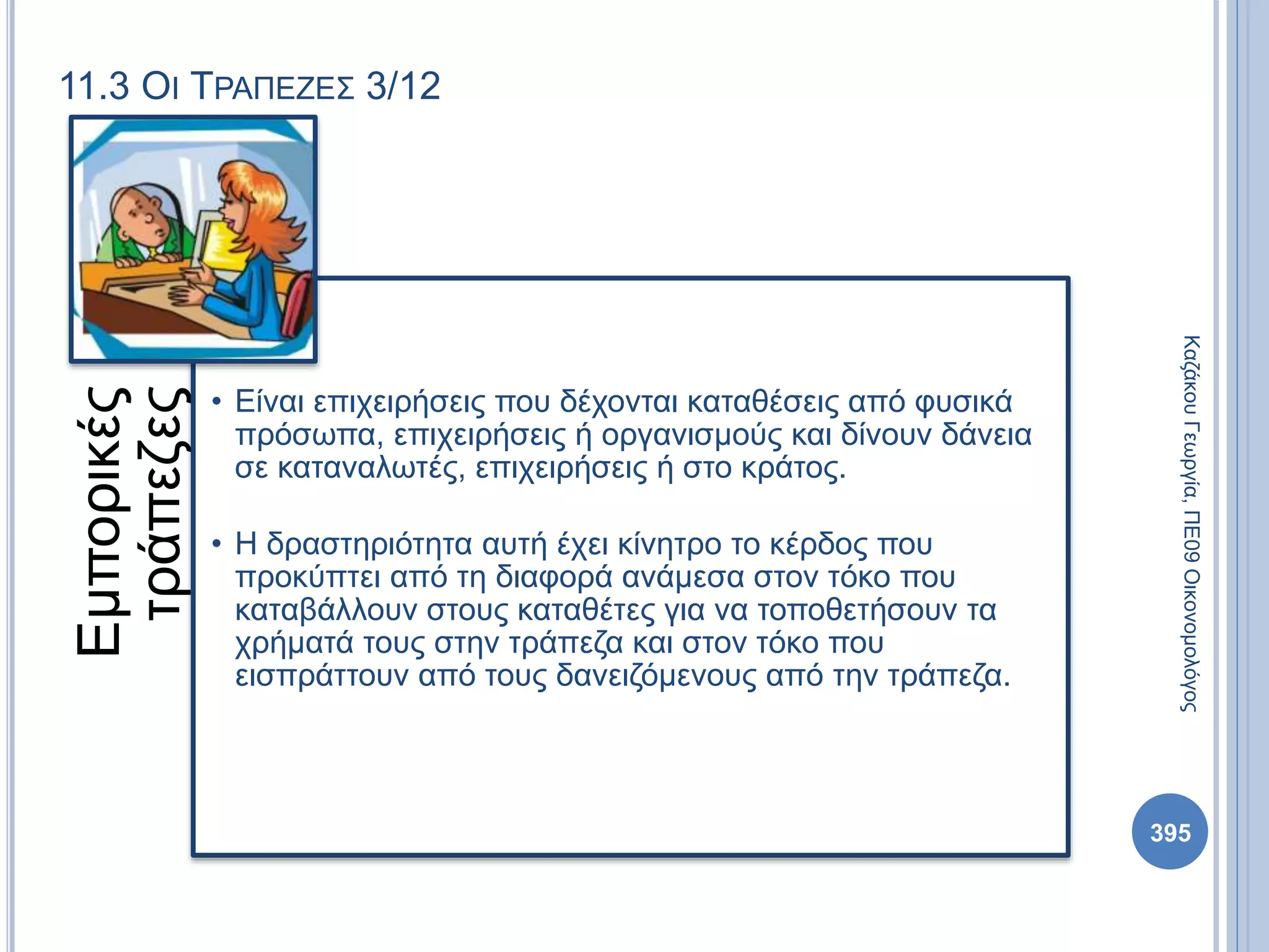 11.3 ΟΙ ΤΡΑΠΕΖΕΣ 3/12
Εμπορικές
τράπεζες
• Είναι επιχειρήσεις που δέχονται καταθέσεις από φυσικά
πρόσωπα, επιχειρήσεις ή οργανισμούς και δίνουν δάνεια
σε καταναλωτές, επιχειρήσεις ή στο κράτος.
• Η δραστηριότητα αυτή έχει κίνητρο το κέρδος που
προκύπτει από τη διαφορά ανάμεσα στον τόκο που
καταβάλλουν στους καταθέτες για να τοποθετήσουν τα
χρήματά τους στην τράπεζα και στον τόκο που
εισπράττουν από τους δανειζόμενους από την τράπεζα.
ΚαζάκουΓεωργία,ΠΕ09Οικονομολόγος
395
 