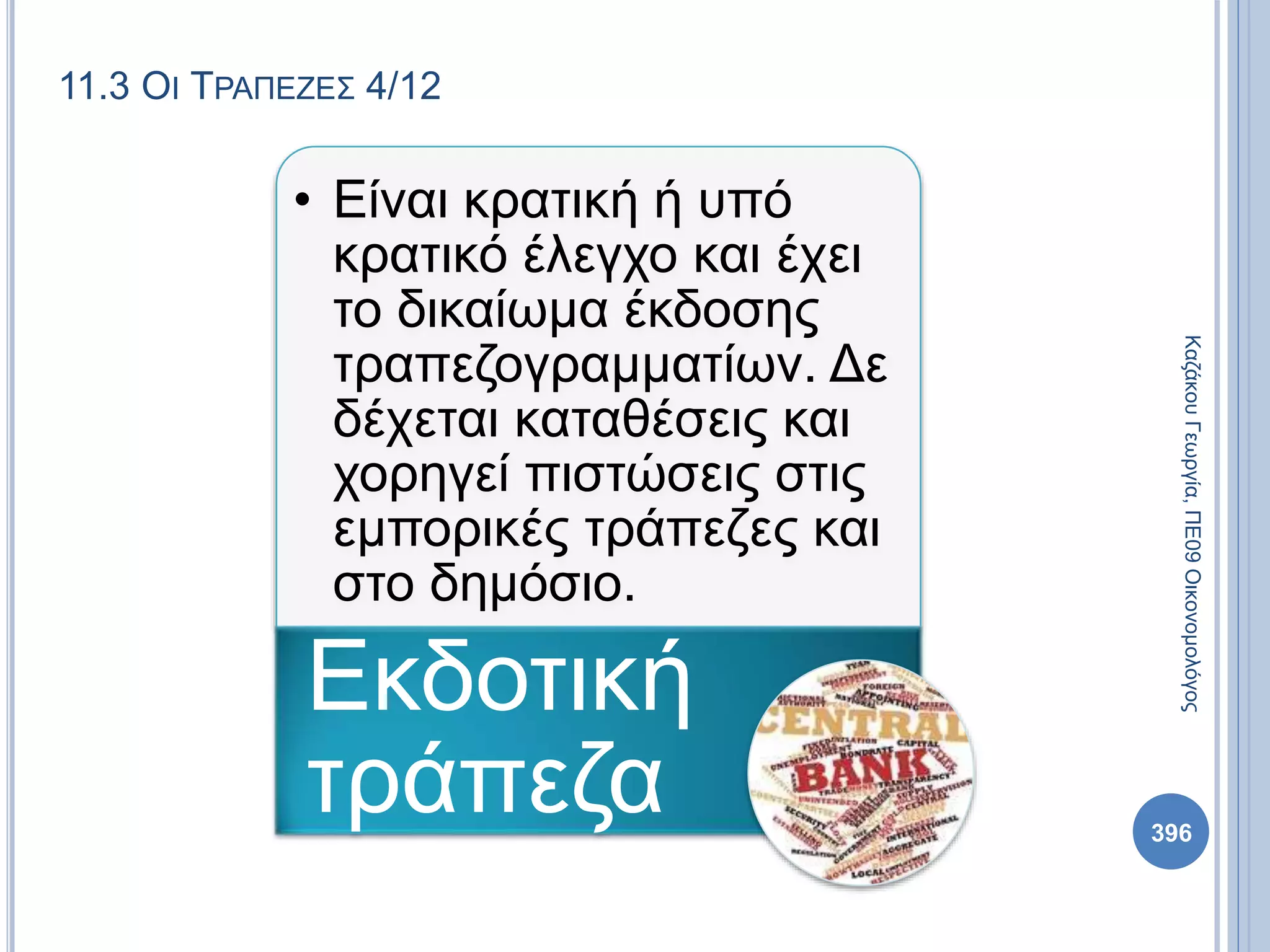 11.3 ΟΙ ΤΡΑΠΕΖΕΣ 4/12
• Είναι κρατική ή υπό
κρατικό έλεγχο και έχει
το δικαίωμα έκδοσης
τραπεζογραμματίων. Δε
δέχεται καταθέσεις και
χορηγεί πιστώσεις στις
εμπορικές τράπεζες και
στο δημόσιο.
Εκδοτική
τράπεζα
ΚαζάκουΓεωργία,ΠΕ09Οικονομολόγος
396
 
