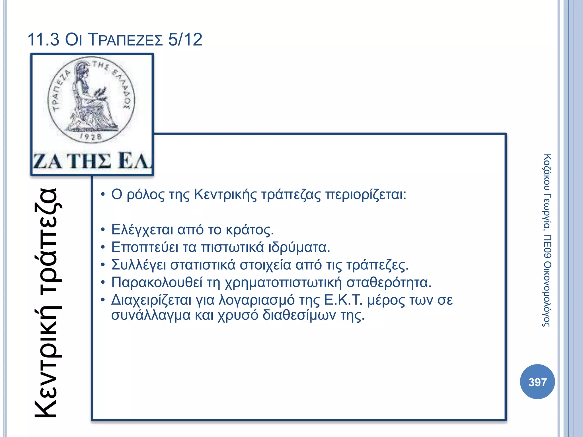 11.3 ΟΙ ΤΡΑΠΕΖΕΣ 5/12
Κεντρικήτράπεζα
• Ο ρόλος της Κεντρικής τράπεζας περιορίζεται:
• Ελέγχεται από το κράτος.
• Εποπτεύει τα πιστωτικά ιδρύματα.
• Συλλέγει στατιστικά στοιχεία από τις τράπεζες.
• Παρακολουθεί τη χρηματοπιστωτική σταθερότητα.
• Διαχειρίζεται για λογαριασμό της Ε.Κ.Τ. μέρος των σε
συνάλλαγμα και χρυσό διαθεσίμων της.
ΚαζάκουΓεωργία,ΠΕ09Οικονομολόγος
397
 