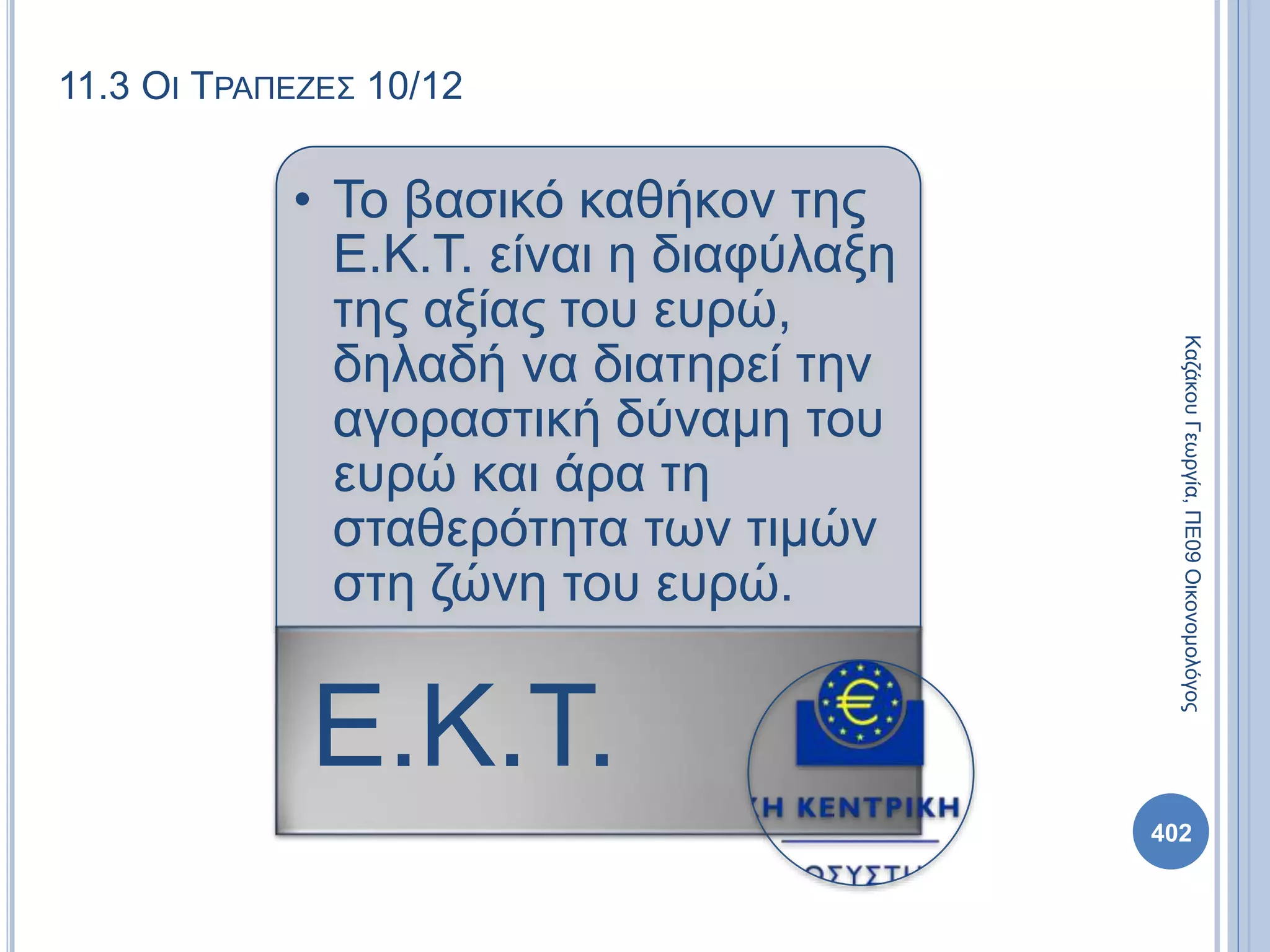 11.3 ΟΙ ΤΡΑΠΕΖΕΣ 10/12
• Το βασικό καθήκον της
Ε.Κ.Τ. είναι η διαφύλαξη
της αξίας του ευρώ,
δηλαδή να διατηρεί την
αγοραστική δύναμη του
ευρώ και άρα τη
σταθερότητα των τιμών
στη ζώνη του ευρώ.
Ε.Κ.Τ.
ΚαζάκουΓεωργία,ΠΕ09Οικονομολόγος
402
 