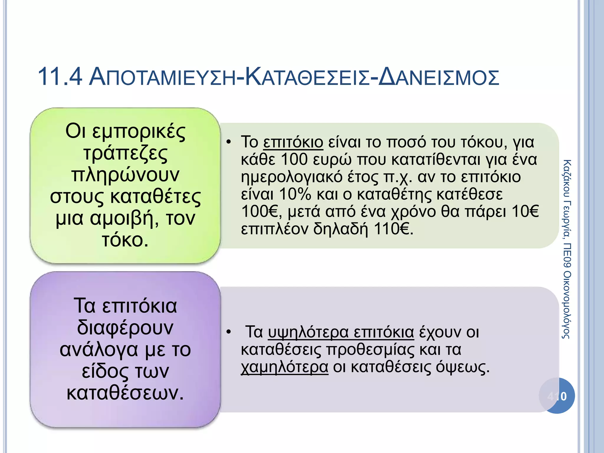 11.4 ΑΠΟΤΑΜΙΕΥΣΗ-ΚΑΤΑΘΕΣΕΙΣ-ΔΑΝΕΙΣΜΟΣ
410
ΚαζάκουΓεωργία,ΠΕ09Οικονομολόγος
• Το επιτόκιο είναι το ποσό του τόκου, για
κάθε 100 ευρώ που κατατίθενται για ένα
ημερολογιακό έτος π.χ. αν το επιτόκιο
είναι 10% και ο καταθέτης κατέθεσε
100€, μετά από ένα χρόνο θα πάρει 10€
επιπλέον δηλαδή 110€.
Οι εμπορικές
τράπεζες
πληρώνουν
στους καταθέτες
μια αμοιβή, τον
τόκο.
• Τα υψηλότερα επιτόκια έχουν οι
καταθέσεις προθεσμίας και τα
χαμηλότερα οι καταθέσεις όψεως.
Τα επιτόκια
διαφέρουν
ανάλογα με το
είδος των
καταθέσεων.
 