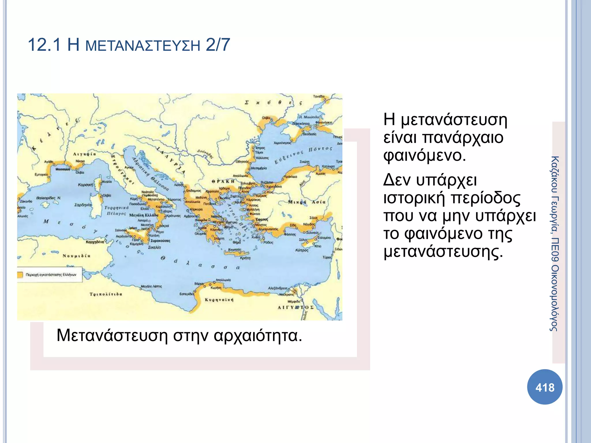 Μετανάστευση στην αρχαιότητα.
Η μετανάστευση
είναι πανάρχαιο
φαινόμενο.
Δεν υπάρχει
ιστορική περίοδος
που να μην υπάρχει
το φαινόμενο της
μετανάστευσης.
ΚαζάκουΓεωργία,ΠΕ09Οικονομολόγος
418
12.1 Η ΜΕΤΑΝΑΣΤΕΥΣΗ 2/7
 