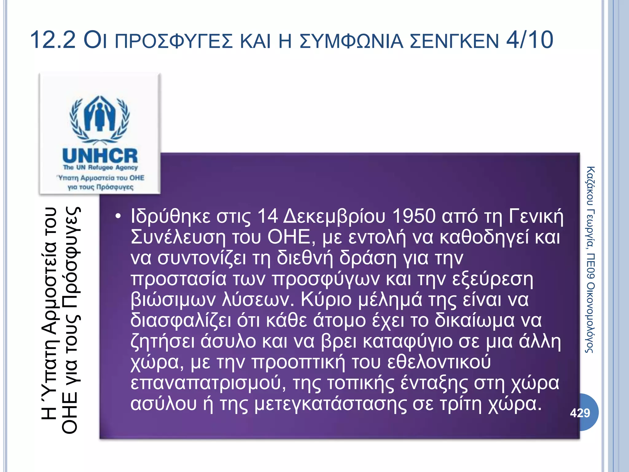 12.2 ΟΙ ΠΡΟΣΦΥΓΕΣ ΚΑΙ Η ΣΥΜΦΩΝΙΑ ΣΕΝΓΚΕΝ 4/10ΗΎπατηΑρμοστείατου
ΟΗΕγιατουςΠρόσφυγες
• Ιδρύθηκε στις 14 Δεκεμβρίου 1950 από τη Γενική
Συνέλευση του ΟΗΕ, με εντολή να καθοδηγεί και
να συντονίζει τη διεθνή δράση για την
προστασία των προσφύγων και την εξεύρεση
βιώσιμων λύσεων. Κύριο μέλημά της είναι να
διασφαλίζει ότι κάθε άτομο έχει το δικαίωμα να
ζητήσει άσυλο και να βρει καταφύγιο σε μια άλλη
χώρα, με την προοπτική του εθελοντικού
επαναπατρισμού, της τοπικής ένταξης στη χώρα
ασύλου ή της μετεγκατάστασης σε τρίτη χώρα.
ΚαζάκουΓεωργία,ΠΕ09Οικονομολόγος
429
 