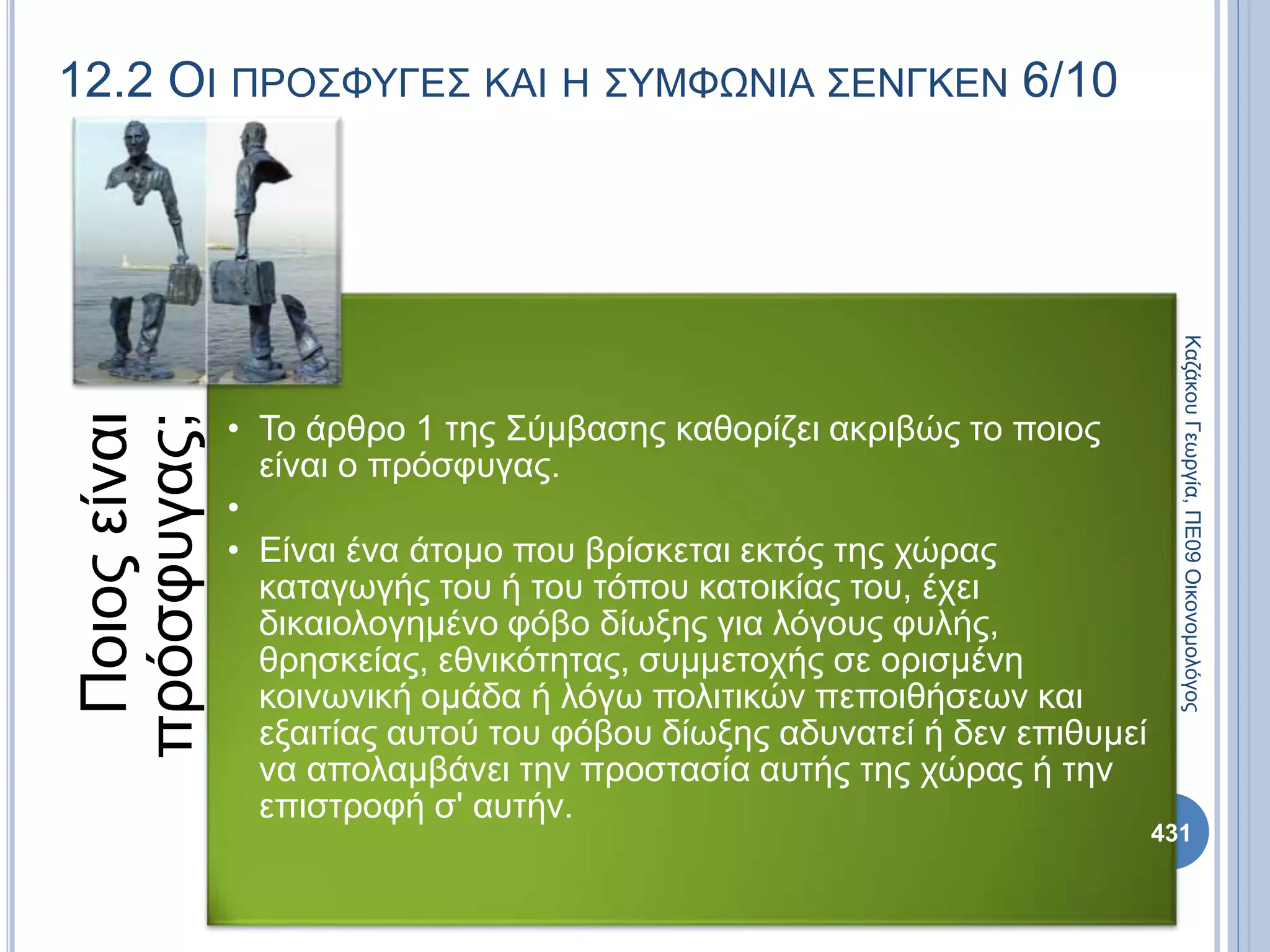 12.2 ΟΙ ΠΡΟΣΦΥΓΕΣ ΚΑΙ Η ΣΥΜΦΩΝΙΑ ΣΕΝΓΚΕΝ 6/10
Ποιοςείναι
πρόσφυγας;
• Το άρθρο 1 της Σύμβασης καθορίζει ακριβώς το ποιος
είναι ο πρόσφυγας.
•
• Είναι ένα άτομο που βρίσκεται εκτός της χώρας
καταγωγής του ή του τόπου κατοικίας του, έχει
δικαιολογημένο φόβο δίωξης για λόγους φυλής,
θρησκείας, εθνικότητας, συμμετοχής σε ορισμένη
κοινωνική ομάδα ή λόγω πολιτικών πεποιθήσεων και
εξαιτίας αυτού του φόβου δίωξης αδυνατεί ή δεν επιθυμεί
να απολαμβάνει την προστασία αυτής της χώρας ή την
επιστροφή σ' αυτήν.
ΚαζάκουΓεωργία,ΠΕ09Οικονομολόγος
431
 