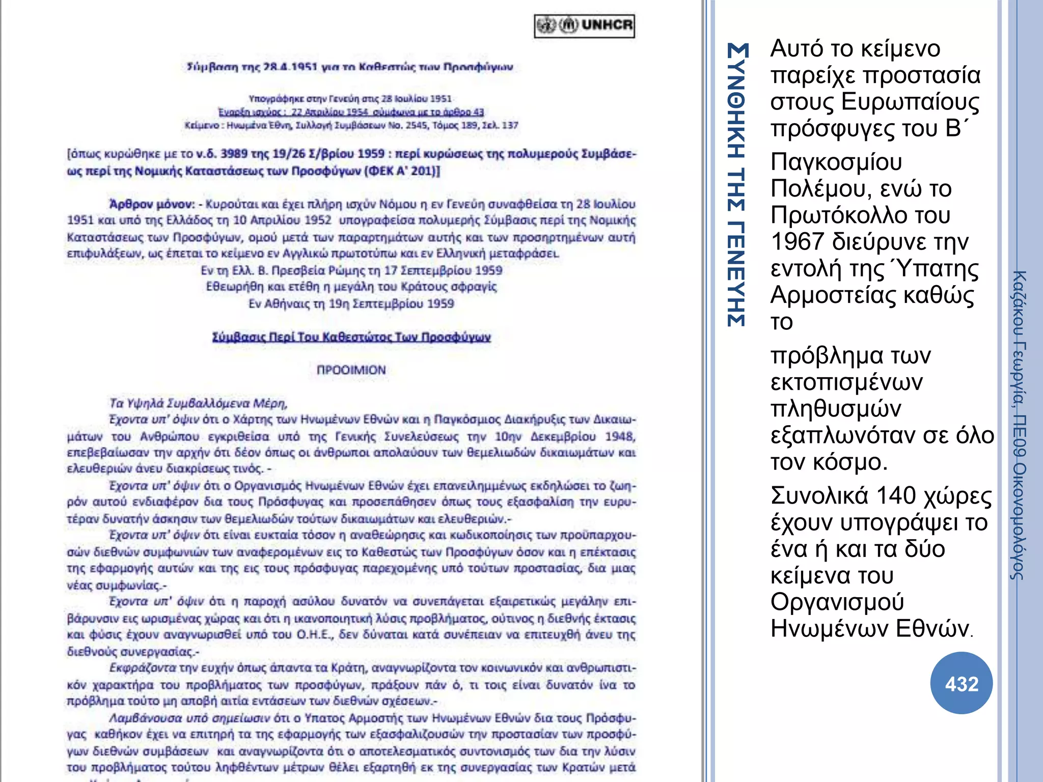 ΣΥΝΘΗΚΗΤΗΣΓΕΝΕΥΗΣ
Αυτό το κείμενο
παρείχε προστασία
στους Ευρωπαίους
πρόσφυγες του Β΄
Παγκοσμίου
Πολέμου, ενώ το
Πρωτόκολλο του
1967 διεύρυνε την
εντολή της Ύπατης
Αρμοστείας καθώς
το
πρόβλημα των
εκτοπισμένων
πληθυσμών
εξαπλωνόταν σε όλο
τον κόσμο.
Συνολικά 140 χώρες
έχουν υπογράψει το
ένα ή και τα δύο
κείμενα του
Οργανισμού
Ηνωμένων Εθνών.
432
ΚαζάκουΓεωργία,ΠΕ09Οικονομολόγος
 