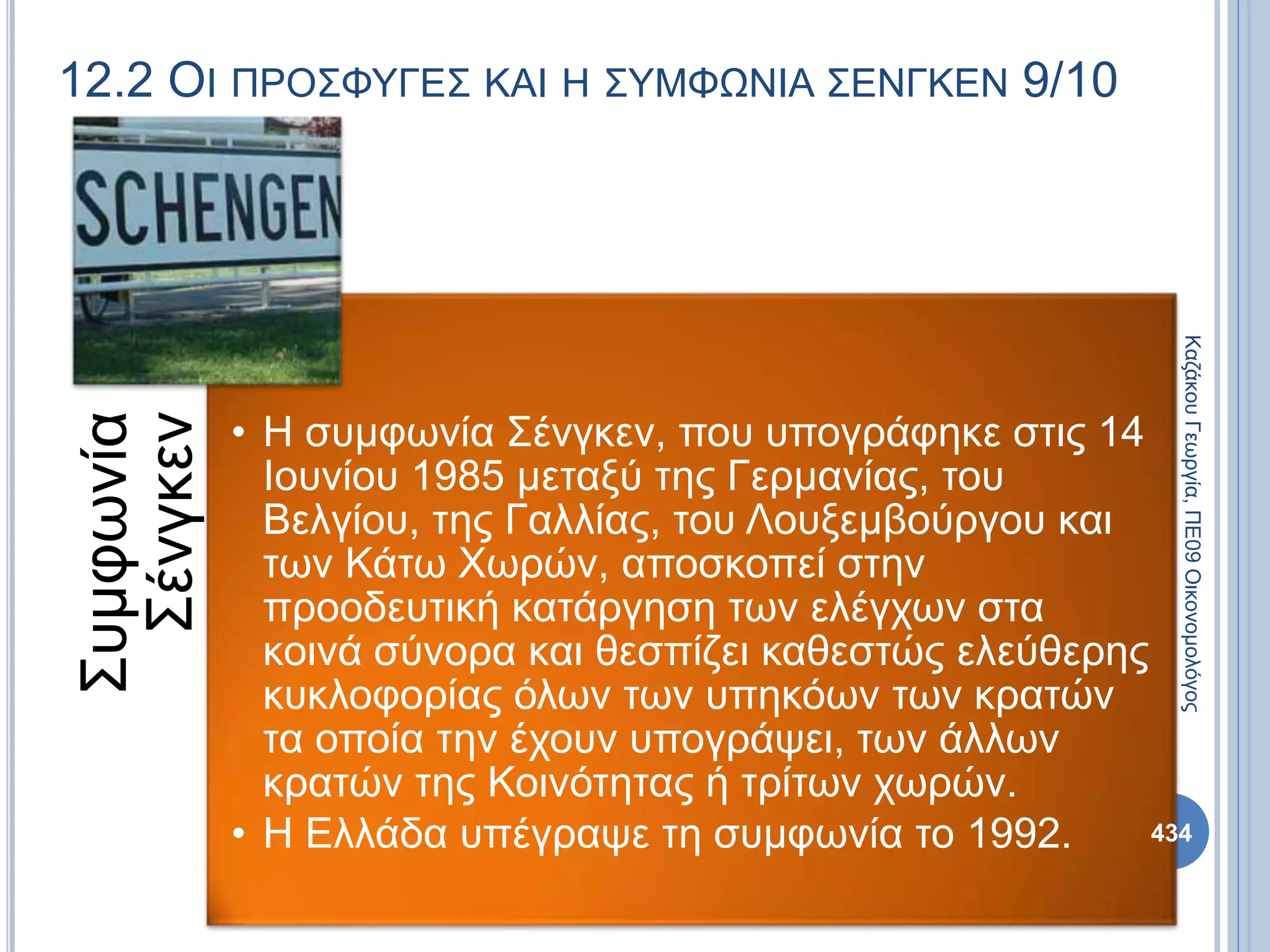 12.2 ΟΙ ΠΡΟΣΦΥΓΕΣ ΚΑΙ Η ΣΥΜΦΩΝΙΑ ΣΕΝΓΚΕΝ 9/10
Συμφωνία
Σένγκεν
• Η συμφωνία Σένγκεν, που υπογράφηκε στις 14
Ιουνίου 1985 μεταξύ της Γερμανίας, του
Βελγίου, της Γαλλίας, του Λουξεμβούργου και
των Κάτω Χωρών, αποσκοπεί στην
προοδευτική κατάργηση των ελέγχων στα
κοινά σύνορα και θεσπίζει καθεστώς ελεύθερης
κυκλοφορίας όλων των υπηκόων των κρατών
τα οποία την έχουν υπογράψει, των άλλων
κρατών της Κοινότητας ή τρίτων χωρών.
• Η Ελλάδα υπέγραψε τη συμφωνία το 1992.
ΚαζάκουΓεωργία,ΠΕ09Οικονομολόγος
434
 