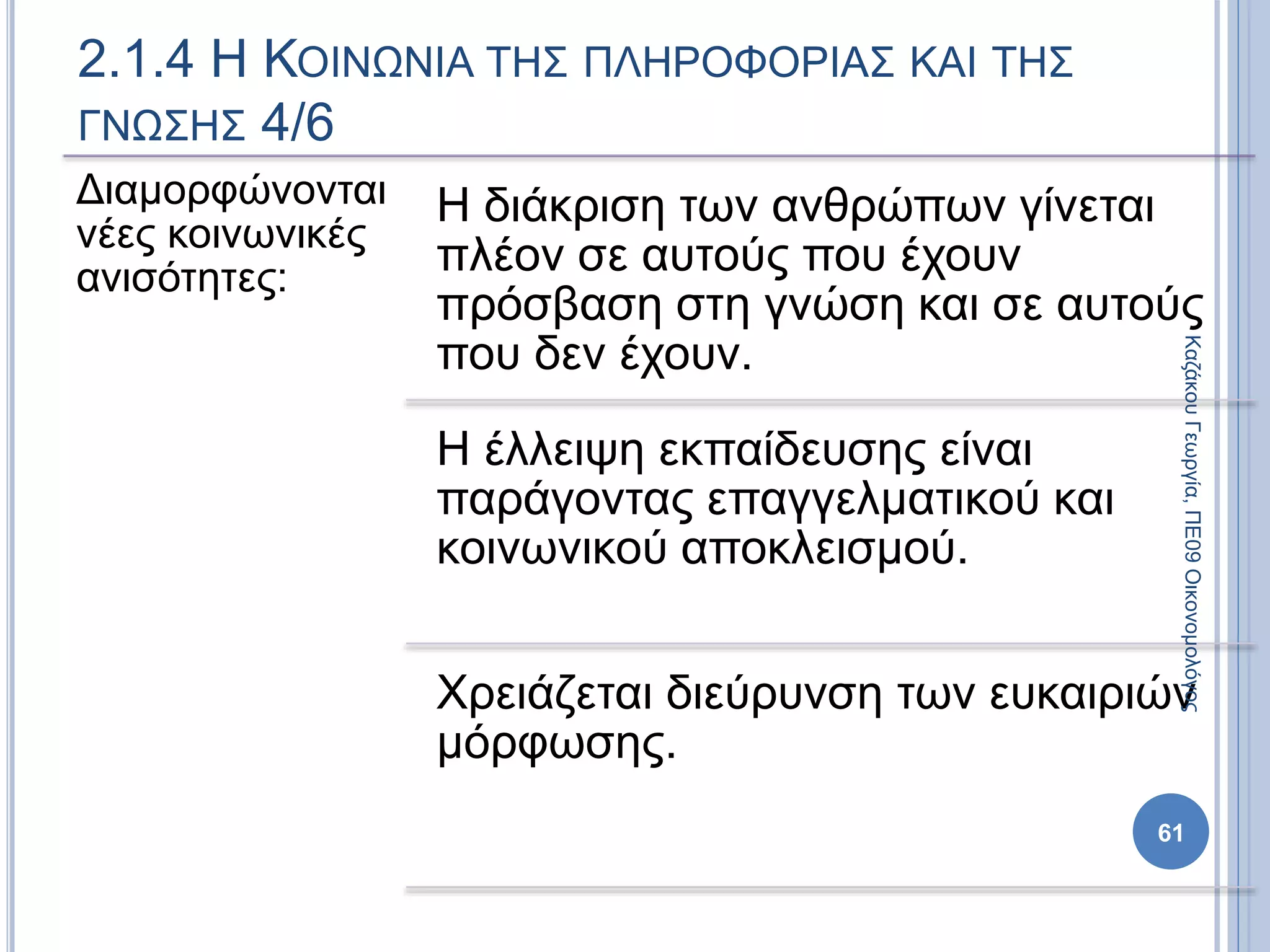 Διαμορφώνονται
νέες κοινωνικές
ανισότητες:
Η διάκριση των ανθρώπων γίνεται
πλέον σε αυτούς που έχουν
πρόσβαση στη γνώση και σε αυτούς
που δεν έχουν.
Η έλλειψη εκπαίδευσης είναι
παράγοντας επαγγελματικού και
κοινωνικού αποκλεισμού.
Χρειάζεται διεύρυνση των ευκαιριών
μόρφωσης.
2.1.4 Η ΚΟΙΝΩΝΙΑ ΤΗΣ ΠΛΗΡΟΦΟΡΙΑΣ ΚΑΙ ΤΗΣ
ΓΝΩΣΗΣ 4/6
61
ΚαζάκουΓεωργία,ΠΕ09Οικονομολόγος
 
