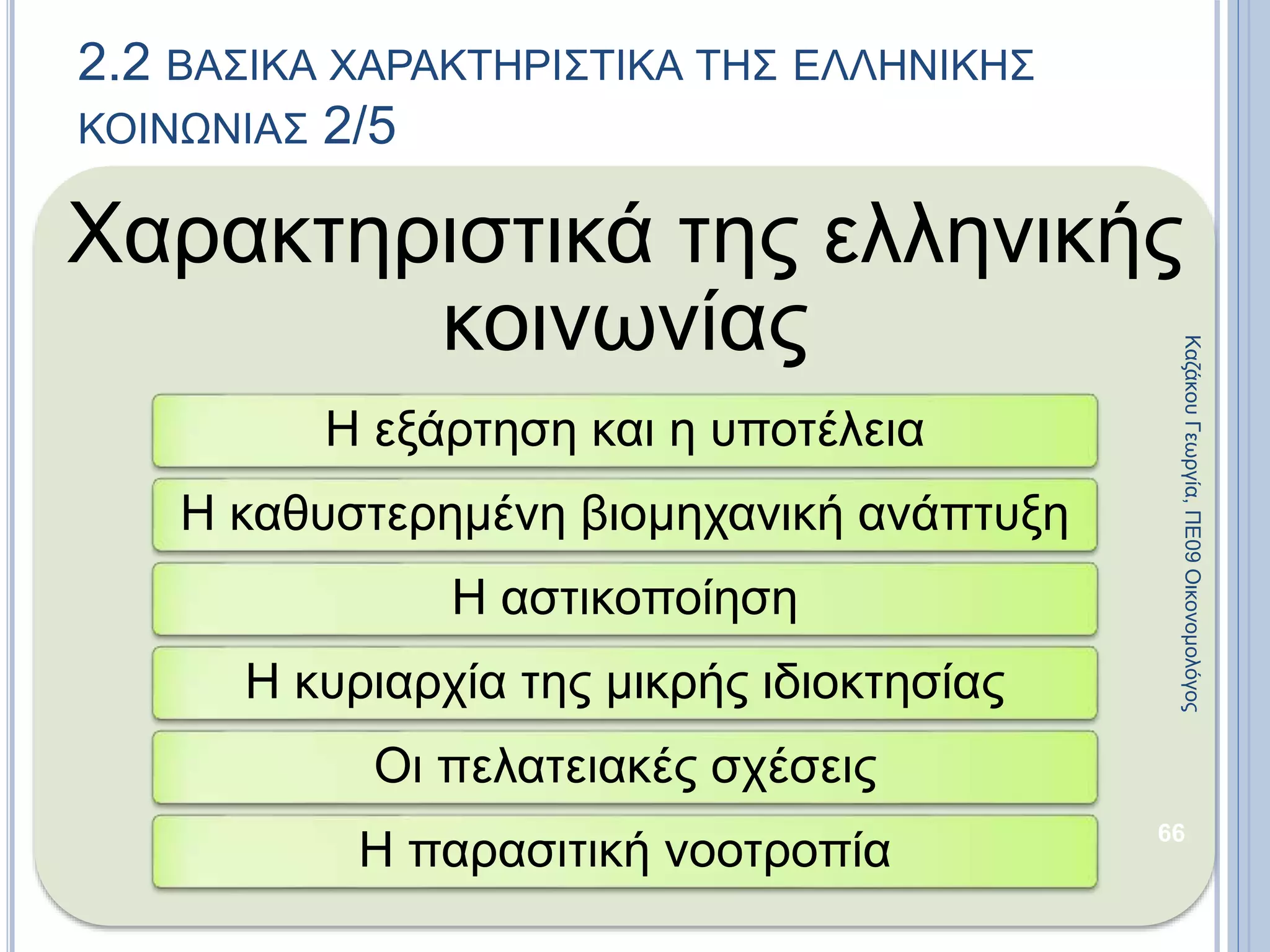 Χαρακτηριστικά της ελληνικής
κοινωνίας
Η εξάρτηση και η υποτέλεια
Η καθυστερημένη βιομηχανική ανάπτυξη
Η αστικοποίηση
Η κυριαρχία της μικρής ιδιοκτησίας
Οι πελατειακές σχέσεις
Η παρασιτική νοοτροπία
66
2.2 ΒΑΣΙΚΑ ΧΑΡΑΚΤΗΡΙΣΤΙΚΑ ΤΗΣ ΕΛΛΗΝΙΚΗΣ
ΚΟΙΝΩΝΙΑΣ 2/5
ΚαζάκουΓεωργία,ΠΕ09Οικονομολόγος
 
