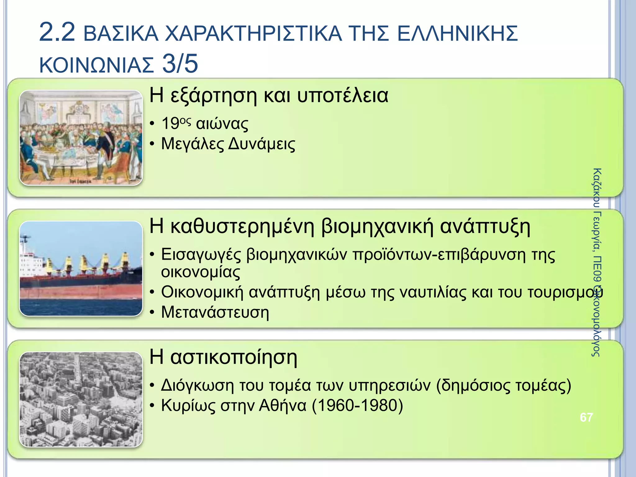Η εξάρτηση και υποτέλεια
• 19ος αιώνας
• Μεγάλες Δυνάμεις
Η καθυστερημένη βιομηχανική ανάπτυξη
• Εισαγωγές βιομηχανικών προϊόντων-επιβάρυνση της
οικονομίας
• Οικονομική ανάπτυξη μέσω της ναυτιλίας και του τουρισμού
• Μετανάστευση
Η αστικοποίηση
• Διόγκωση του τομέα των υπηρεσιών (δημόσιος τομέας)
• Κυρίως στην Αθήνα (1960-1980)
67
2.2 ΒΑΣΙΚΑ ΧΑΡΑΚΤΗΡΙΣΤΙΚΑ ΤΗΣ ΕΛΛΗΝΙΚΗΣ
ΚΟΙΝΩΝΙΑΣ 3/5
ΚαζάκουΓεωργία,ΠΕ09Οικονομολόγος
 