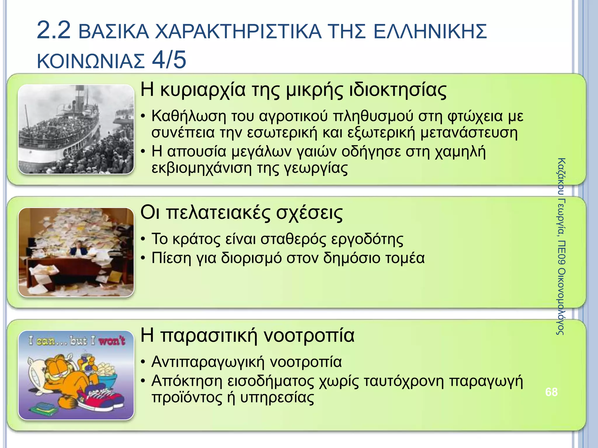 Η κυριαρχία της μικρής ιδιοκτησίας
• Καθήλωση του αγροτικού πληθυσμού στη φτώχεια με
συνέπεια την εσωτερική και εξωτερική μετανάστευση
• Η απουσία μεγάλων γαιών οδήγησε στη χαμηλή
εκβιομηχάνιση της γεωργίας
Οι πελατειακές σχέσεις
• Το κράτος είναι σταθερός εργοδότης
• Πίεση για διορισμό στον δημόσιο τομέα
Η παρασιτική νοοτροπία
• Αντιπαραγωγική νοοτροπία
• Απόκτηση εισοδήματος χωρίς ταυτόχρονη παραγωγή
προϊόντος ή υπηρεσίας 68
2.2 ΒΑΣΙΚΑ ΧΑΡΑΚΤΗΡΙΣΤΙΚΑ ΤΗΣ ΕΛΛΗΝΙΚΗΣ
ΚΟΙΝΩΝΙΑΣ 4/5
ΚαζάκουΓεωργία,ΠΕ09Οικονομολόγος
 