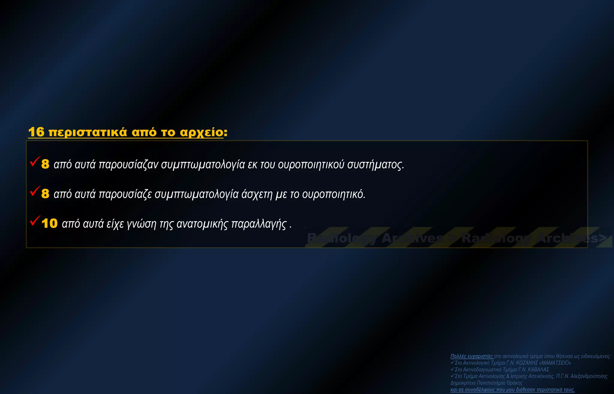 8 από αυτά παρουσίαζαν συμπτωματολογία εκ του ουροποιητικού συστήματος. 
8 από αυτά παρουσίαζε συμπτωματολογία άσχετη με το ουροποιητικό. 
10 από αυτά είχε γνώση της ανατομικής παραλλαγής . 
16 περιστατικά από το αρχείο: 
Πολλές ευχαριστίες στα ακτινολογικά τμήμα όπου θήτευσα ως ειδικευόμενος: 
Στο Ακτινολογικό Τμήμα Γ.Ν. ΚΟΖΑΝΗΣ «ΜΑΜΑΤΣΕΙΟ» 
Στο Ακτινοδιαγνωστικό Τμήμα Γ.Ν. ΚΑΒΑΛΑΣ 
Στο Τμήμα Ακτινολογίας & Ιατρικής Απεικόνισης, Π.Γ.Ν. Αλεξανδρούπολης Δημοκρίτειο Πανεπιστήμιο Θράκης και σε συναδέλφους που μου διέθεσαν περιστατικά τους.  