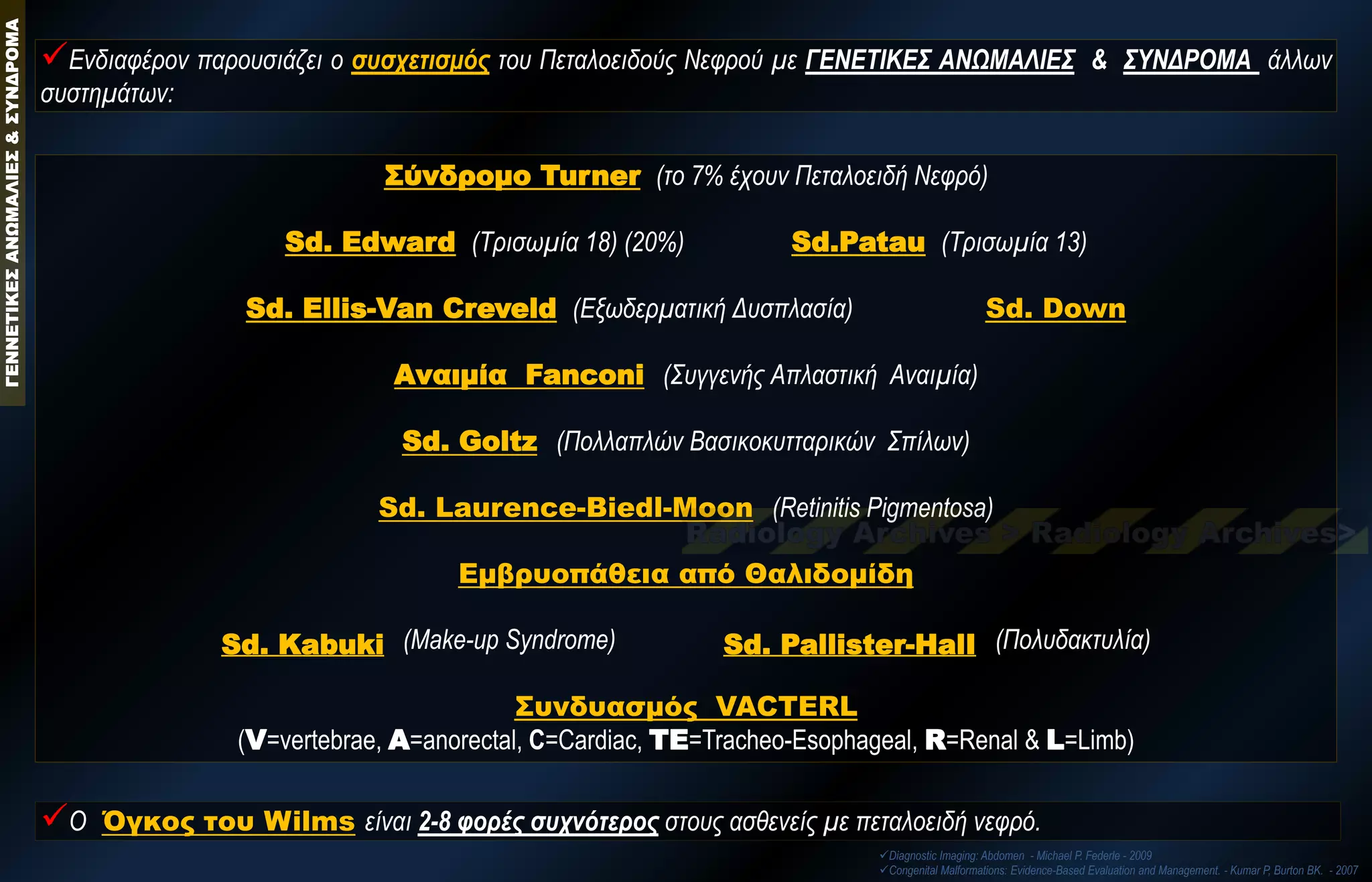 Σύνδρομο Turner (το 7% έχουν Πεταλοειδή Νεφρό) Sd. Edward (Τρισωμία 18) (20%) Sd.Patau (Τρισωμία 13) Sd. Ellis-Van Creveld (Εξωδερματική Δυσπλασία) Sd. Down Αναιμία Fanconi (Συγγενής Απλαστική Αναιμία) Sd. Goltz (Πολλαπλών Βασικοκυτταρικών Σπίλων) Sd. Laurence-Biedl-Moon (Retinitis Pigmentosa) Εμβρυοπάθεια από Θαλιδομίδη Sd. Kabuki (Μake-up Syndrome) Sd. Pallister-HalΙ (Πολυδακτυλία) Συνδυασμός VACTERL (V=vertebrae, A=anorectal, C=Cardiac, TE=Tracheo-Esophageal, R=Renal & L=Limb) 
Ενδιαφέρον παρουσιάζει ο συσχετισμός του Πεταλοειδούς Νεφρού με ΓΕΝΕΤΙΚΕΣ ΑΝΩΜΑΛΙΕΣ & ΣΥΝΔΡΟΜΑ άλλων συστημάτων: 
Ο Όγκος του Wilms είναι 2-8 φορές συχνότερος στους ασθενείς με πεταλοειδή νεφρό. 
Diagnostic Imaging: Abdomen - Michael P. Federle - 2009 
Congenital Malformations: Evidence-Based Evaluation and Management. - Kumar P, Burton BK. - 2007 ΓΕΝΝΕΤΙΚΕΣ ΑΝΩΜΑΛΙΕΣ & ΣΥΝΔΡΟΜΑ  
