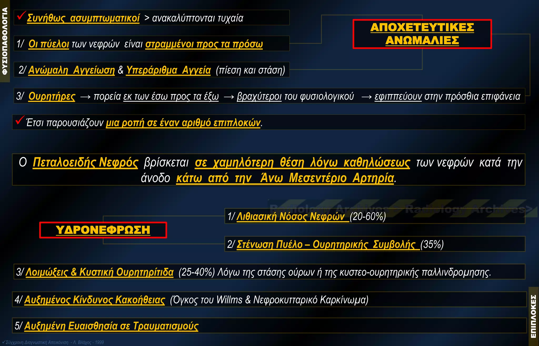 ΦΥΣΙΟΠΑΘΟΛΟΓΙΑ 
Έτσι παρουσιάζουν μια ροπή σε έναν αριθμό επιπλοκών. 
ΑΠΟΧΕΤΕΥΤΙΚΕΣ ΑΝΩΜΑΛΙΕΣ 
1/ Oι πύελοι των νεφρών είναι στραμμένοι προς τα πρόσω 
2/ Ανώμαλη Αγγείωση & Yπεράριθμα Αγγεία (πίεση και στάση) 
3/ Ουρητήρες → πορεία εκ των έσω προς τα έξω → βραχύτεροι του φυσιολογικού → εφιππεύουν στην πρόσθια επιφάνεια 
Συνήθως ασυμπτωματικοί > ανακαλύπτονται τυχαία 
Ο Πεταλοειδής Νεφρός βρίσκεται σε χαμηλότερη θέση λόγω καθηλώσεως των νεφρών κατά την άνοδο κάτω από την Άνω Μεσεντέριο Αρτηρία. 
ΥΔΡΟΝΕΦΡΩΣΗ 
1/ Λιθιασική Νόσος Νεφρών (20-60%) 
3/ Λοιμώξεις & Κυστική Ουρητηρίτιδα (25-40%) Λόγω της στάσης ούρων ή της κυστεο-ουρητηρικής παλλινδρομησης. 
4/ Αυξημένος Κίνδυνος Κακοήθειας (Όγκος του Willms & Νεφροκυτταρικό Kαρκίνωμα) 
5/ Αυξημένη Ευαισθησία σε Τραυματισμούς 
2/ Στένωση Πυέλο – Ουρητηρικής Συμβολής (35%) 
Σύγχρονη Διαγνωστική Απεικόνιση - Λ. Βλάχος - 1999 ΕΠΙΠΛΟΚΕΣ  