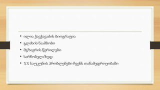 • ილია ჭავჭავაძის ბიოგრაფია 
• გლახის ნაამბობი 
• მგზავრის წერილები 
• სარჩობელაზედ 
• XX საუკუნის პრობლემები ჩვენს თანამედროეობაში 
 