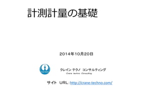 計測計量の基礎 
２０１４年１０月２０日 
クコクンレサイルンテティクンノグコンサルティング 
Ｃｒａｎｅ ｔｅｃｈｎｏ Ｃｏｎｓｕｌｔｉｎｇ． 
サイトＵＲＬ：http://crane-techno.com/ 
 