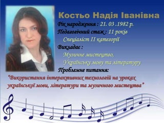 Костьо Надія Іванівна 
Рік народження : 21. 03 .1982 р. 
Педагогічний стаж : 11 років 
Спеціаліст ІІ категорії 
Викладає : 
Музичне мистецтво, 
Українську мову та літературу 
Проблемне питання: 
“Використання інтерактивних технологій на уроках 
української мови, літератури та музичного мистецтва” 
 