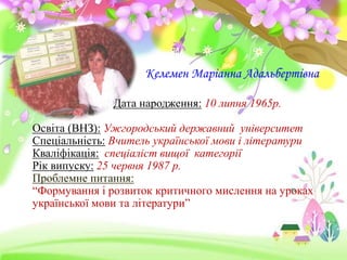 Келемен Маріанна Адальбертівна 
Дата народження: 10 липня 1965р. 
Освіта (ВНЗ): Ужгородський державний університет 
Спеціальність: Вчитель української мови і літератури 
Кваліфікація: спеціаліст вищої категорії 
Рік випуску: 25 червня 1987 р. 
Проблемне питання: 
“Формування і розвиток критичного мислення на уроках 
української мови та літератури” 
 